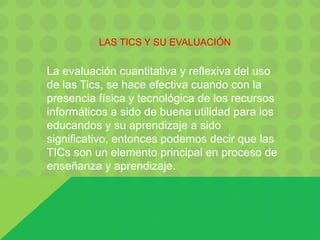 LAS TICS Y SU EVALUACIÓN
La evaluación cuantitativa y reflexiva del uso
de las Tics, se hace efectiva cuando con la
presencia física y tecnológica de los recursos
informáticos a sido de buena utilidad para los
educandos y su aprendizaje a sido
significativo, entonces podemos decir que las
TICs son un elemento principal en proceso de
enseñanza y aprendizaje.
 