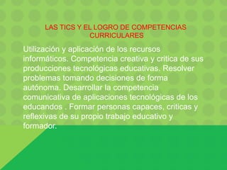 LAS TICS Y EL LOGRO DE COMPETENCIAS
CURRICULARES
Utilización y aplicación de los recursos
informáticos. Competencia creativa y critica de sus
producciones tecnológicas educativas. Resolver
problemas tomando decisiones de forma
autónoma. Desarrollar la competencia
comunicativa de aplicaciones tecnológicas de los
educandos . Formar personas capaces, criticas y
reflexivas de su propio trabajo educativo y
formador.
 
