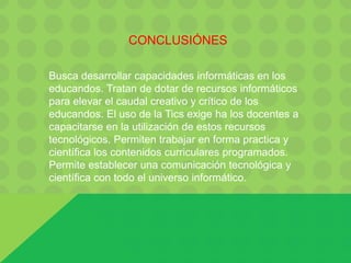 CONCLUSIÓNES
Busca desarrollar capacidades informáticas en los
educandos. Tratan de dotar de recursos informáticos
para elevar el caudal creativo y crítico de los
educandos. El uso de la Tics exige ha los docentes a
capacitarse en la utilización de estos recursos
tecnológicos. Permiten trabajar en forma practica y
científica los contenidos curriculares programados.
Permite establecer una comunicación tecnológica y
científica con todo el universo informático.
 