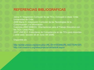 REFERENCIAS BIBLIOGRÁFICAS
Jaime H. Integración Curricular de las TICs: Concepto e ideas. Chile.
Universidad de Chile;
2008 María H. Integración Curricular de las Tecnologías de la
Comunicación y la Información.
Colombia.2008 MINEDU. Orientaciones para el Trabajo Educativo con
las TICs. Lima( Perú).
2007 UNESCO .Estándares de Competencia en las TICs para docentes.
[ sede web]. [acceso 28 de Junio del 2008].
Disponible en:
http://portal.unesco.org/es/ev.php.URL.ID=415538&URL.SECTION=201.
http://cst.unesco-ci.org/sites/projects/cst/default.aspox
 