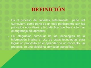 DEFINICIÓN
● Es el proceso de hacerlas enteramente parte del
currículum, como parte de un todo participando con los
principios educativos y la didáctica que lleva a formar
el engranaje del aprender.
● La integración curricular de las tecnologías de la
información implica el uso de estas tecnologías para
lograr un propósito en el aprender de un concepto, un
proceso, en una disciplina curricular específica.
 