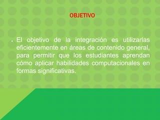 OBJETIVO
● El objetivo de la integración es utilizarlas
eficientemente en áreas de contenido general,
para permitir que los estudiantes aprendan
cómo aplicar habilidades computacionales en
formas significativas.
 