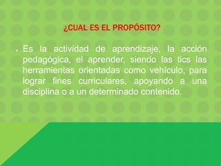 ¿CUAL ES EL PROPÓSITO?
● Es la actividad de aprendizaje, la acción
pedagógica, el aprender, siendo las tics las
herramientas orientadas como vehículo, para
lograr fines curriculares, apoyando a una
disciplina o a un determinado contenido.
 