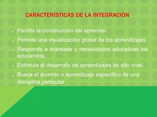 CARACTERÍSTICAS DE LA INTEGRACIÓN
● Facilita la construcción del aprender.
● Permite una visualización global de los aprendizajes.
● Responde a intereses y necesidades educativas los
educandos.
● Estímula el desarrollo de aprendizajes de alto nivel.
● Busca el dominio o aprendizaje específico de una
disciplina particular.
 