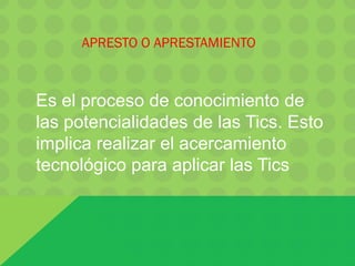Es el proceso de conocimiento de
las potencialidades de las Tics. Esto
implica realizar el acercamiento
tecnológico para aplicar las Tics
APRESTO O APRESTAMIENTO
 