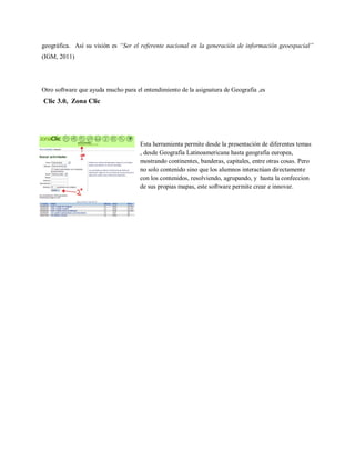 geográfica. Así su visión es “Ser el referente nacional en la generación de información geoespacial”
(IGM, 2011)




Otro software que ayuda mucho para el entendimiento de la asignatura de Geografia ,es
Clic 3.0, Zona Clic




                                     Esta herramienta permite desde la presentación de diferentes temas
                                     , desde Geografía Latinoamericana hasta geografía europea,
                                     mostrando continentes, banderas, capitales, entre otras cosas. Pero
                                     no solo contenido sino que los alumnos interactúan directamente
                                     con los contenidos, resolviendo, agrupando, y hasta la confeccion
                                     de sus propias mapas, este software permite crear e innovar.
 