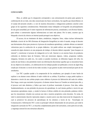 CONCLUSIÓN


        Bien, es sabido que la integración corresponde a una estructuración de partes para generar la
conformación de un todo, esta idea esencial para las bases curriculares, fue aquella que desarrollamos en
el cuerpo del presente estudio y a raíz de nuestras discusiones e indagaciones podemos concluir como
grupo en las siguientes consideraciones. Demasiados temas trabajados en Geografía son principalmente
de una gran actualidad, por lo tanto requieren de información precisa, actualizada y con diversas fuentes,
para refutar o contrarrestar algunas informaciones un tanto más planas. Por lo tanto, creemos que la
búsqueda a través de criterios en internet puede perseguir esos objetivos.
        El acceso, de un sinnúmero de datos, estadísticas, imágenes, fotos, videos incluso información
detallada a través de los SIG (Sistemas de Integración Geográfica) en todo el mundo, otorga al docente
una herramienta eficaz para promover el proceso de enseñanza aprendizaje y además obtiene un material
valiosísimo para la confección de su propia didáctica. Así podrá utilizar una simple interrogación o
consulta de algún alumno/a en una propuesta de trabajo; el docente deberá responder “pues busquen en
internet” y monitorear el proceso de indagación en la web. Internet es un enorme banco de productos
culturales en distintos tipos de formatos. Solo por mencionar algunos, videos, programas radiales,
imágenes, formatos de audio etc., los cuales se pueden recolectar, en diferentes lugares del orbe, los
cuales de una forma u otra permitirán reunir esa información discriminar aquellas que se encuentran fuera
de sus objetivos de estudios, y la elaboración de los trabajos pueden ser publicados a través de algún blog
creado por el docente o a través de las redes sociales, lo que generar un plus motivacional por parte de los
estudiantes.
        Las TIC´s pueden ayudar a la comprensión de los estudiantes, por ejemplo el mero hecho de
explicar a un alumno como elaborar el nudo visible de su corbata. El profesor a cargo podrá explicar o
demostrar a través de una corbata propia como elaborar el proceso de fabricación del nudo de corbata.
Pero luego, ocurre que enciende el proyector, el alumno mismo busca en Youtube un tutorial para ello, y
el proceso será más dinámico y lúdico que tener al profesor mostrando el proceso. Esta idea, radica
fundamentalmente, en una pirámide de procesos de aprendizaje, la cual intenta graficar a través de que
mecanismo aprendemos mejor, y siendo la lectura el último eslabón de esta pirámide, podemos inferir,
que los mecanismos virtuales nos acercan aun más a nuestros propósitos como docentes. En suma, de
todo lo anteriormente descrito representa empero a nuestro juicio una idea transversal de integración, la
cual es promover los procesos de aprendizajes de los alumnos a través de las               Tecnologías de
Comunicación e Información TIC´s como su principal vehículo dinamizador de este proceso, por ende la
integración curricular de TIC´s, es hacerlas completamente partes del curriculum, como parte de un todo,
y engranaje esencial de esta estructura educativa.
 