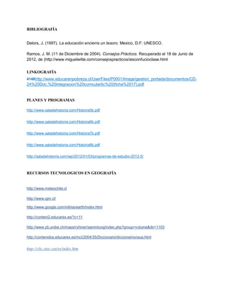 BIBLIOGRAFÍA


Delors, J. (1997). La educación encierra un tesoro. Mexico, D.F: UNESCO.

Ramos, J. M. (11 de Diciembre de 2004). Consejos Práctcos. Recuperado el 18 de Junio de
2012, de (http://www.miguelwitte.com/consejospracticos/iesconfucioclase.html


LINKOGRAFÍA
4148http://www.educarenpobreza.cl/UserFiles/P0001/Image/gestion_portada/documentos/CD-
24%20Doc.%20integracion%20curriculartic%20(ficha%2017).pdf


PLANES Y PROGRAMAS

http://www.saladehistoria.com/Historia5b.pdf


http://www.saladehistoria.com/Historia6b.pdf


http://www.saladehistoria.com/Historia7b.pdf


http://www.saladehistoria.com/Historia8b.pdf


http://saladehistoria.com/wp/2012/01/03/programas-de-estudio-2012-5/



RECURSOS TECNOLOGICOS EN GEOGRAFÍA


http://www.meteochile.cl

http://www.igm.cl/

http://www.google.com/intl/es/earth/index.html

http://conteni2.educarex.es/?c=11

http://www.zb.unibe.ch/maps/ryhiner/sammlung/index.php?group=volume&dir=1103

http://contenidos.educarex.es/mci/2004/35/Diccionario/diccionariovisua.html


http://clic.xtec:cat/es/index.htm
 