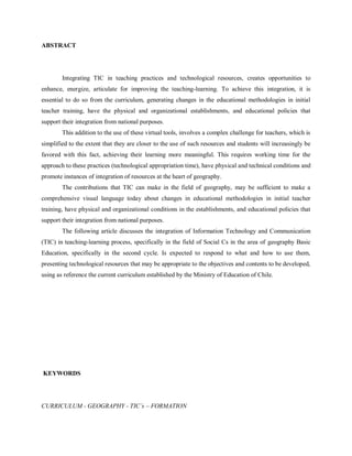 ABSTRACT




        Integrating TIC in teaching practices and technological resources, creates opportunities to
enhance, energize, articulate for improving the teaching-learning. To achieve this integration, it is
essential to do so from the curriculum, generating changes in the educational methodologies in initial
teacher training, have the physical and organizational establishments, and educational policies that
support their integration from national purposes.
        This addition to the use of these virtual tools, involves a complex challenge for teachers, which is
simplified to the extent that they are closer to the use of such resources and students will increasingly be
favored with this fact, achieving their learning more meaningful. This requires working time for the
approach to these practices (technological appropriation time), have physical and technical conditions and
promote instances of integration of resources at the heart of geography.
        The contributions that TIC can make in the field of geography, may be sufficient to make a
comprehensive visual language today about changes in educational methodologies in initial teacher
training, have physical and organizational conditions in the establishments, and educational policies that
support their integration from national purposes.
        The following article discusses the integration of Information Technology and Communication
(TIC) in teaching-learning process, specifically in the field of Social Cs in the area of geography Basic
Education, specifically in the second cycle. Is expected to respond to what and how to use them,
presenting technological resources that may be appropriate to the objectives and contents to be developed,
using as reference the current curriculum established by the Ministry of Education of Chile.




KEYWORDS




CURRICULUM - GEOGRAPHY - TIC´s – FORMATION
 