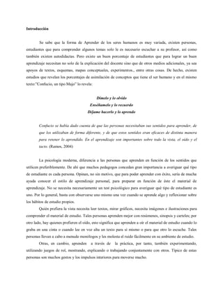 Introducción


        Se sabe que la forma de Aprender de los seres humanos es muy variada, existen personas,
estudiantes que para comprender algunos temas solo le es necesario escuchar a su profesor, así como
también existen autodidactas. Pero existe un buen porcentaje de estudiantes que para lograr un buen
aprendizaje necesitan no solo de la explicación del docente sino que de otros medios adicionales, ya sea
apoyos de textos, esquemas, mapas conceptuales, experimentos., entre otras cosas. De hecho, existen
estudios que revelan los porcentajes de asimilación de conceptos que tiene el ser humano y en el mismo
texto:”Confucio, un tipo Majo” lo revela:


                                            Dímelo y lo olvido
                                        Enséñamelo y lo recuerdo
                                      Déjame hacerlo y lo aprendo


        Confucio se había dado cuenta de que las personas necesitaban sus sentidos para aprender, de
        que los utilizaban de forma diferente, y de que estos sentidos eran eficaces de distinta manera
        para retener lo aprendido. En el aprendizaje son importantes sobre todo la vista, el oído y el
        tacto. (Ramos, 2004)


        La psicología moderna, diferencia a las personas que aprenden en función de los sentidos que
utilicen preferiblemente. De ahí que muchos pedagogos concedan gran importancia a averiguar qué tipo
de estudiante es cada persona. Opinan, no sin motivo, que para poder aprender con éxito, sería de mucha
ayuda conocer el estilo de aprendizaje personal, para preparar en función de éste el material de
aprendizaje. No se necesita necesariamente un test psicológico para averiguar qué tipo de estudiante es
uno. Por lo general, basta con observarse uno mismo una vez cuando se aprende algo y reflexionar sobre
los hábitos de estudio propios.
        Quién prefiera la vista necesita leer textos, mirar gráficos, necesita imágenes e ilustraciones para
comprender el material de estudio. Tales personas aprenden mejor con resúmenes, sinopsis y carteles; por
otro lado, hay quienes prefieren el oído, esto significa que aprenden a oír el material de estudio cuando lo
graba en una cinta o cuando lee en voz alta un texto para sí mismo o para que otro lo escuche. Tales
personas llevan a cabo a menudo monólogos y les molesta el ruido fácilmente en su ambiente de estudio.
        Otras, en cambio, aprenden      a través de     la práctica, por tanto, también experimentando,
utilizando juegos de rol, mostrando, explicando o trabajando conjuntamente con otros. Típico de estas
personas son muchos gestos y los impulsos interiores para moverse mucho.
 