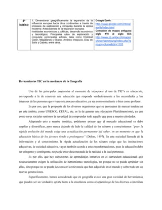 8º       1. Dimensionar geográficamente la expansión de la          Google Earth:
           influencia europea hacia otros continentes a través de     http://www.google.com/intl/es/
básico     procesos de exploración y conquista durante la época
           moderna: Antecedentes de la expansión europea:             earth/index.html
           rivalidades económicas y políticas, desarrollo económico   Colección de mapas antiguos:
           y tecnológico; Principales rutas de exploración y          siglo XVI    al  siglo XIX:
           conquista; pprincipales actores, tales como Cristóbal      http://www.zb.unibe.ch/maps/r
           Colón, Magallanes y Elcano, Américo Vespucio, Díaz de      yhiner/sammlung/index.php?g
           Solís y Caboto, entre otros.
                                                                      roup=volume&dir=1103




Herramientas TIC en la enseñanza de la Geografía


         Una de las principales propuestas al momento de incorporar el uso de TIC’s en educación,
corresponde a la de construir una educación que responda verdaderamente a las necesidades y los
intereses de las personas que viven este proceso educativo, ya sea como estudiante o bien como profesor.
         Es por eso, que la propuesta de los diversos organismos que se preocupan de marcar tendencias
en este ámbito, como UNESCO, CEPAL, etc. es la de generar una educación Pluridimensional, ya que
como seres sociales sentimos la necesidad de comprender todo aquello que pasa a nuestro alrededor.
         Adaptando esto a nuestra temática, podríamos extraer que el mercado educacional se debe
ampliar y diversificar, pero nunca dejando de lado la calidad de los saberes y conocimientos “pues la
rápida evolución del mundo exige una actualización permanente del saber, en un momento en que la
educación básica de los jóvenes tiende a prolongarse” (Delors, 1997). En esta sociedad llamada de la
información y el conocimiento, la rápida actualización de los saberes exige que las instituciones
educativas, la sociedad educativa, vayan también acorde a estas transformaciones, pues la educación debe
ser atingente y contingente, no puede estar desconectada de la realidad a la cual pertenece.
         Es por ello, que hay subsectores de aprendizajes inmersos en el currículum educacional, que
necesariamente exigen la utilización de herramientas tecnológica, no porque no se pueda aprender sin
ellas, sino porque no se puede desconocer la relevancia que han adquirido en el mundo y sobre todo en las
nuevas generaciones.
         Específicamente, hemos considerado que en geografía existe una gran variedad de herramientas
que pueden ser un verdadero aporte tanto a la enseñanza como al aprendizaje de los diversos contenidos
 