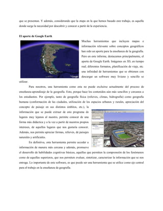 que se presentan. Y además, considerando que la etapa en la que hemos basado este trabajo, es aquella
donde surge la necesidad por descubrir y conocer a partir de la experiencia.


El aporte de Google Earth
                                                       Muchas    herramientas    que    incluyen   mapas    e
                                                       información relevante sobre conceptos geográficos
                                                       han sido un aporte para la enseñanza de la geografía.
                                                       Pero en este informe, destacamos principalmente, el
                                                       aporte de Google Earth. Imágenes en 3D, en tiempo
                                                       real, diferentes formatos, planificación de viaje, etc.
                                                       una infinidad de herramientas que se obtienen con
                                                       descargar un software muy liviano y sencillo se
utilizar.
            Para nosotros, una herramienta como esta no puede excluirse actualmente del proceso de
enseñanza-aprendizaje de la geografía. Esto, porque hace los contenidos aún más sencillos y cercanos a
los estudiantes. Por ejemplo, tanto de geografía física (relieves, climas, hidrografía) como geografía
humana (conformación de las ciudades, utilización de los espacios urbanos y rurales, apreciación del
concepto de paisaje en sus distintos ámbitos, etc.), la
información que se puede extraer de este programa de
lugares muy lejanos al nuestro, permite conocer de una
forma más didáctica y a la vez a partir de nuestros propios
intereses, de aquellos lugares que nos gustaría conocer.
Además, nos permite apreciar formas, relieves, de paisajes
naturales y artificiales.
            En definitiva, esta herramienta permite acceder a
información de manera más cercana y además, promueve
el desarrollo de habilidades cognitivas básicas, aquellas que permiten la comprensión de los fenómenos
como de aquellas superiores, que nos permiten evaluar, sintetizar, caracterizar la información que se nos
entrega. Lo importante de este software, es que puede ser una herramienta que se utilice como eje central
para el trabajo en la enseñanza de geografía.
 