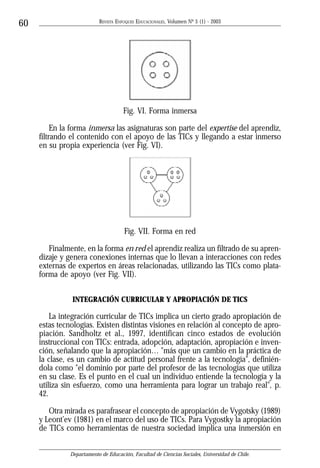 REVISTA ENFOQUES EDUCACIONALES, Volumen Nº 5 (1) - 2003
60




                                      Fig. VI. Forma inmersa

          En la forma inmersa las asignaturas son parte del expertise del aprendiz,
     filtrando el contenido con el apoyo de las TICs y llegando a estar inmerso
     en su propia experiencia (ver Fig. VI).




                                      Fig. VII. Forma en red

        Finalmente, en la forma en red el aprendiz realiza un filtrado de su apren-
     dizaje y genera conexiones internas que lo llevan a interacciones con redes
     externas de expertos en áreas relacionadas, utilizando las TICs como plata-
     forma de apoyo (ver Fig. VII).


               INTEGRACIÓN CURRICULAR Y APROPIACIÓN DE TICS

         La integración curricular de TICs implica un cierto grado apropiación de
     estas tecnologías. Existen distintas visiones en relación al concepto de apro-
     piación. Sandholtz et al., 1997, identifican cinco estados de evolución
     instruccional con TICs: entrada, adopción, adaptación, apropiación e inven-
     ción, señalando que la apropiación… "más que un cambio en la práctica de
     la clase, es un cambio de actitud personal frente a la tecnología", definién-
     dola como "el dominio por parte del profesor de las tecnologías que utiliza
     en su clase. Es el punto en el cual un individuo entiende la tecnología y la
     utiliza sin esfuerzo, como una herramienta para lograr un trabajo real", p.
     42.

        Otra mirada es parafrasear el concepto de apropiación de Vygotsky (1989)
     y Leont’ev (1981) en el marco del uso de TICs. Para Vygostky la apropiación
     de TICs como herramientas de nuestra sociedad implica una inmersión en


               Departamento de Educación, Facultad de Ciencias Sociales, Universidad de Chile.
 