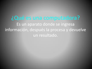 ¿Qué es una computadora? 
Es un aparato donde se ingresa 
información, después la procesa y devuelve 
un resultado. 
 