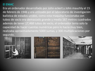 El ENIAC 
Era un ordenador desarrollado por John eckert y John mauchly el 15 
de febrero de 1946 y era utilizado por el laboratorio de investigación 
balística de estados unidos, como esta maquina funcionaba con 
tubos de vacío era demasiado grande y media 167 metros cuadrados 
además de tener 17,468 tubos de vacío, el ordenador tenia solo la 
capacidad de hacer cuentas numéricas pero lo hacia muy bien, 
realizaba aproximadamente 5000 sumas, y 300 multiplicaciones por 
segundo. 
 