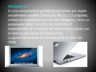 Macbook air: 
Es una computadora portátil desarrollada por Apple 
actualmente existen 2 versiones de 11 y 13 pulgadas, 
ambas se caracterizan por ser ultra delgadas, tiene un 
procesador Intel Core i5 o un Intel Core i7 
dependiendo de la versión del dispositivo, cuenta con 
el sistema operativo OS X Mavericks 
La gama fue lanzada al mercado el 28 de julio del 
2008. 
 