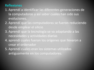 Reflexiones 
1. Aprendí a identificar las diferentes generaciones de 
la computadoras y así saber cuales han sido sus 
evoluciones. 
2. Aprendí que las computadoras se fueron reduciendo 
desde emplear el silicio 
3. Aprendí que la tecnología se va adaptando a las 
necesidades y actividades diarias 
4. aprendí cuales fueron los orígenes que llevaron a 
crear el ordenador 
5. Aprendí cuales eran los sistemas utilizados 
antiguamente en los computadores. 
 