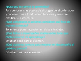 ¿para que te servirá lo aprendido? 
Para conocer mas acerca de el origen de el ordenador 
y conocer mas a fondo como funciona y como se 
clasifica su estructura. 
¿Qué actividades o acciones considero que hice de 
manera correcta? 
Solamente poner atención en clase y trabajar. 
¿Qué fallos o desempeños inadecuados tube que 
obstaculizaron mi aprendizaje? 
Estudiar poco para el examen. 
¿Qué acciones tomare para mejorar mi desempeño el 
próximo parcial? 
Estudiar mas para el examen. 
