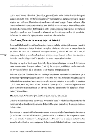 Invernada y Administración Agropecuaria // CEA 2013 
70 
Integración Cultivos-Ganadería-Bosque: Experiencias en Mato Grosso, Brasil 
contra los extremos climáticos (frío, calor), protección del suelo, diversificación de la pro-ducción 
animal y de los productos maderables y no maderables, dependiendo de la especie 
arbórea a ser utilizada. El establecimiento de estas isletas de bosques favorece el desarrollo 
de un sub-bosque rico en especies arbustivas, muchas de las cuales son consumidas por los 
animales. La realización de destronques o cortes selectivos puede proporcionar la obtención 
de madera para leña, para el aserradero y la construcción civil, generando renta sin afectar 
la función de protección y proporcionar beneficios a los animales. 
Árboles en filas en la pastura (franjas de árboles) 
Esta modalidad de arborización de la pastura consiste en la formación de franjas de especies 
arbóreas, plantadas en líneas simples o múltiples, a lo largo de la pastura, con preferencia 
en curvas de nivel. En la definición del espaciamiento y número de líneas de la fila, es 
importante definir el uso al cual será dado el componente forestal, si fuera para destino a 
la producción de leña y/o carbón o madera para aserradero o laminación. 
Consiste en sembrar las franjas de árboles bien distanciadas (por encima de 25 m), en 
espaciamientos con densidad en línea (3 a 6 m). En este caso, se deben podar las ramas de 
los árboles en función de su desarrollo y del objetivo de la producción. 
Entre los objetivos de esta modalidad está la producción de pastura de buena calidad para 
el pastoreo o para la producción de heno; de madera para leña o el aserradero; producción 
de beneficios ambientales como sombra para los animales, control de la erosión, protección 
contra vientos fuertes y de extremos climáticos de frió y calor. Los animales permanecen 
en el pasto simultáneamente con los árboles, de forma a maximizar los beneficios econó-micos 
y ambientales. 
Plantaciones forestales y/o frutales con cría de animales 
Consiste en la asociación de la actividad pecuaria en áreas de reforestación como forma de 
minimizar el costo del mantenimiento de las poblaciones forestales y disminuir el riesgo 
de incendios. 
Este sistema es bastante difundido, presentando gran potencial en la producción de madera 
para celulosa/leña/aserradero y frutas, por maximizar la producción forestal por unidad de 
área, con una alta densidad de plantas por hectárea. Una salvedad con relación a las frutales 
es que la selección de la especie depende de la compatibilidad de los frutos con el consumo 
 