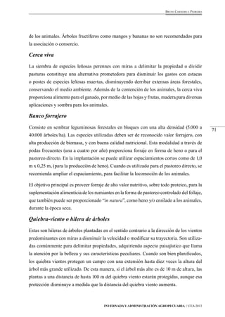 71 
Bruno Carneiro e Pedreira 
de los animales. Árboles fructíferos como mangos y bananas no son recomendados para 
la asociación o consorcio. 
Cerca viva 
La siembra de especies leñosas perennes con miras a delimitar la propiedad o dividir 
pasturas constituye una alternativa prometedora para disminuir los gastos con estacas 
o postes de especies leñosas muertas, disminuyendo derribar extensas áreas forestales, 
conservando el medio ambiente. Además de la contención de los animales, la cerca viva 
proporciona alimento para el ganado, por medio de las hojas y frutas, madera para diversas 
aplicaciones y sombra para los animales. 
Banco forrajero 
Consiste en sembrar leguminosas forestales en bloques con una alta densidad (5.000 a 
40.000 árboles/ha). Las especies utilizadas deben ser de reconocido valor forrajero, con 
alta producción de biomasa, y con buena calidad nutricional. Esta modalidad a través de 
podas frecuentes (una a cuatro por año) proporciona forraje en forma de heno o para el 
pastoreo directo. En la implantación se puede utilizar espaciamientos cortos como de 1,0 
m x 0,25 m, (para la producción de heno). Cuando es utilizado para el pastoreo directo, se 
recomienda ampliar el espaciamiento, para facilitar la locomoción de los animales. 
El objetivo principal es proveer forraje de alto valor nutritivo, sobre todo proteico, para la 
suplementación alimenticia de los rumiantes en la forma de pastoreo controlado del follaje, 
que también puede ser proporcionado “in natura”, como heno y/o ensilado a los animales, 
durante la época seca. 
Quiebra-viento o hilera de árboles 
Estas son hileras de árboles plantadas en el sentido contrario a la dirección de los vientos 
predominantes con miras a disminuir la velocidad o modificar su trayectoria. Son utiliza-das 
comúnmente para delimitar propiedades, adquiriendo aspecto paisajístico que llama 
la atención por la belleza y sus características peculiares. Cuando son bien planificados, 
los quiebra vientos protegen un campo con una extensión hasta diez veces la altura del 
árbol más grande utilizado. De esta manera, si el árbol más alto es de 10 m de altura, las 
plantas a una distancia de hasta 100 m del quiebra viento estarán protegidas, aunque esa 
protección disminuye a medida que la distancia del quiebra viento aumenta. 
Invernada y Administración Agropecuaria // CEA 2013 
 