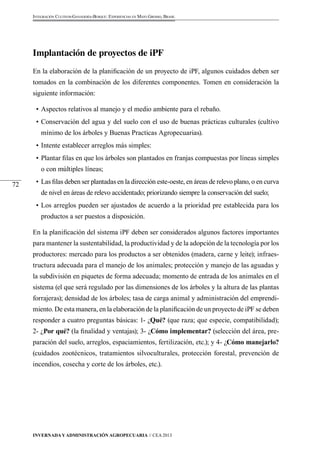 Invernada y Administración Agropecuaria // CEA 2013 
72 
Integración Cultivos-Ganadería-Bosque: Experiencias en Mato Grosso, Brasil 
Implantación de proyectos de iPF 
En la elaboración de la planificación de un proyecto de iPF, algunos cuidados deben ser 
tomados en la combinación de los diferentes componentes. Tomen en consideración la 
siguiente información: 
• Aspectos relativos al manejo y el medio ambiente para el rebaño. 
• Conservación del agua y del suelo con el uso de buenas prácticas culturales (cultivo 
mínimo de los árboles y Buenas Practicas Agropecuarias). 
• Intente establecer arreglos más simples: 
• Plantar filas en que los árboles son plantados en franjas compuestas por líneas simples 
o con múltiples líneas; 
• Las filas deben ser plantadas en la dirección este-oeste, en áreas de relevo plano, o en curva 
de nivel en áreas de relevo accidentado; priorizando siempre la conservación del suelo; 
• Los arreglos pueden ser ajustados de acuerdo a la prioridad pre establecida para los 
productos a ser puestos a disposición. 
En la planificación del sistema iPF deben ser considerados algunos factores importantes 
para mantener la sustentabilidad, la productividad y de la adopción de la tecnología por los 
productores: mercado para los productos a ser obtenidos (madera, carne y leite); infraes-tructura 
adecuada para el manejo de los animales; protección y manejo de las aguadas y 
la subdivisión en piquetes de forma adecuada; momento de entrada de los animales en el 
sistema (el que será regulado por las dimensiones de los árboles y la altura de las plantas 
forrajeras); densidad de los árboles; tasa de carga animal y administración del emprendi-miento. 
De esta manera, en la elaboración de la planificación de un proyecto de iPF se deben 
responder a cuatro preguntas básicas: 1- ¿Qué? (que raza; que especie, compatibilidad); 
2- ¿Por qué? (la finalidad y ventajas); 3- ¿Cómo implementar? (selección del área, pre-paración 
del suelo, arreglos, espaciamientos, fertilización, etc.); y 4- ¿Cómo manejarlo? 
(cuidados zootécnicos, tratamientos silvoculturales, protección forestal, prevención de 
incendios, cosecha y corte de los árboles, etc.). 
 