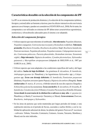 73 
Bruno Carneiro e Pedreira 
Características deseables en la selección de los componentes de iPF 
La iPF es un sistema de producción dinámico y la selección de los componentes (arbóreo, 
forrajero y animal) debe ser bastante criterioso, pues los efectos interactivos de convivencia 
aparecen con el tiempo y pueden ser cumulativos (VENTURIN et al., 2010). Por lo tanto, los 
componentes a ser utilizados en sistemas de iPF deben tener características agronómicas, 
zootécnicas y silvoculturales adecuados para el sistema a ser adoptado. 
Selección del componente forrajero 
• Utilizar especies que sean tolerantes al sombreado. Alta tolerancia: Paspalum dilatatum, 
Paspalum conjugatum, Centrosema macrocarpum y Desmodium ovalifolium. Tolerancia 
promedia: Brachiaria brizantha, Brachiaria decumbens Stapf, Brachiaria humidicola, 
Panicum maximum, Paspalum plicatulum, Paspalum notatum, Calopogonium mucunoi-des, 
Centrosema pubescens, Pueraria phaseoloides, Desmodium intortum, Neonotonia 
wightii y Baja tolerancia: Digitaria decumbens, Cynodon plectostachyus, Stylosanthes 
guianensis y Macroptilium atropurpureum (Adaptado de SHELTON et al., 1987 por 
GARCIA et al., 2005). 
• Utilizar especies que sean adaptadas a las condiciones específicas del suelo y del lugar 
del cultivo. Suelos de baja fertilidad: - las gramíneas B. decumbens, B. humidicola, 
Andropogon gayanus (cv Planaltina) y las leguminosas Stylosanthes spp. y Calopo-gonium 
spp. Áreas con drenaje deficiente: B. humidicola, Pennisetum purpureum 
(Setárias), Paspalum antratum (pasto Pojuca) y Digitaria decumbens (Pangola). Áreas 
encharcadas: B. mutica, B. arrecta, o híbrido natural de esas dos especies (Tangola) y 
Echinochloa polystachya (canarana). Áreas con declive: B. decumbens, B. brizantha, B. 
humidicola, Cynodon dactylon (Tiftons) y Cynodon Plectostachyus (Estrella Africana). 
Áreas donde la ocurrencia de la chicharrita o salivazo es muy alta: A. gayanus (cv 
Planaltina y cv Baeti), P. maximum (cv Tanzania y cv Masai). Áreas arenosas: Panicum, 
Brachiaria, Andropogon y Stylosanthes. 
• En las áreas de pasturas que serán mantenidas por largos periodos de tiempo, o una 
explotación máxima en el periodo de lluvias, asociadas a sueltos fértiles y con la via-bilidad 
de aplicación adicional de abono, las plantas del genero Panicum (P. maximum 
- cultivares: Tobiata, Vencedor, Centenario, Centauro, Aruana, Tanzania, Mombasa y 
Masai) son las más indicadas. 
Invernada y Administración Agropecuaria // CEA 2013 
 