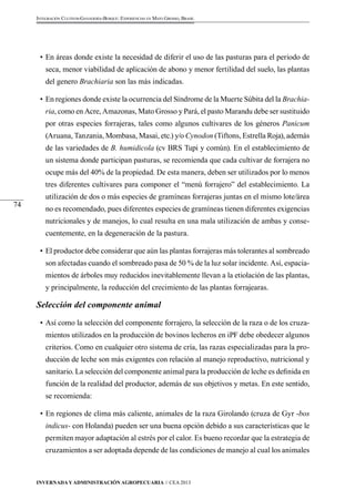 Invernada y Administración Agropecuaria // CEA 2013 
74 
Integración Cultivos-Ganadería-Bosque: Experiencias en Mato Grosso, Brasil 
• En áreas donde existe la necesidad de diferir el uso de las pasturas para el periodo de 
seca, menor viabilidad de aplicación de abono y menor fertilidad del suelo, las plantas 
del genero Brachiaria son las más indicadas. 
• En regiones donde existe la ocurrencia del Síndrome de la Muerte Súbita del la Brachia-ria, 
como en Acre, Amazonas, Mato Grosso y Pará, el pasto Marandu debe ser sustituido 
por otras especies forrajeras, tales como algunos cultivares de los géneros Panicum 
(Aruana, Tanzania, Mombasa, Masai, etc.) y/o Cynodon (Tiftons, Estrella Roja), además 
de las variedades de B. humidicola (cv BRS Tupi y común). En el establecimiento de 
un sistema donde participan pasturas, se recomienda que cada cultivar de forrajera no 
ocupe más del 40% de la propiedad. De esta manera, deben ser utilizados por lo menos 
tres diferentes cultivares para componer el “menú forrajero” del establecimiento. La 
utilización de dos o más especies de gramíneas forrajeras juntas en el mismo lote/área 
no es recomendado, pues diferentes especies de gramíneas tienen diferentes exigencias 
nutricionales y de manejos, lo cual resulta en una mala utilización de ambas y conse-cuentemente, 
en la degeneración de la pastura. 
• El productor debe considerar que aún las plantas forrajeras más tolerantes al sombreado 
son afectadas cuando el sombreado pasa de 50 % de la luz solar incidente. Así, espacia-mientos 
de árboles muy reducidos inevitablemente llevan a la etiolación de las plantas, 
y principalmente, la reducción del crecimiento de las plantas forrajearas. 
Selección del componente animal 
• Así como la selección del componente forrajero, la selección de la raza o de los cruza-mientos 
utilizados en la producción de bovinos lecheros en iPF debe obedecer algunos 
criterios. Como en cualquier otro sistema de cría, las razas especializadas para la pro-ducción 
de leche son más exigentes con relación al manejo reproductivo, nutricional y 
sanitario. La selección del componente animal para la producción de leche es definida en 
función de la realidad del productor, además de sus objetivos y metas. En este sentido, 
se recomienda: 
• En regiones de clima más caliente, animales de la raza Girolando (cruza de Gyr -bos 
indicus- con Holanda) pueden ser una buena opción debido a sus características que le 
permiten mayor adaptación al estrés por el calor. Es bueno recordar que la estrategia de 
cruzamientos a ser adoptada depende de las condiciones de manejo al cual los animales 
 