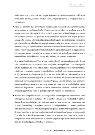 75 
Bruno Carneiro e Pedreira 
serán sometidos, la selección para mayor productividad demandará mayor calificación 
de la mano de obra, además, muchas veces, mayor frecuencia y complejidad en las 
operaciones. 
• Hasta los animales más acebuinados presentan una reducción del desempeño cuando 
son sometidos al estrés por el calor. Cuanto más europeo fuera el grado de sangre del 
animal, menor su tolerancia al calor, es decir, mayor será el beneficio proporcionado 
por la arborización de las pasturas. Vale resaltar que animales con mayor grado de 
sangre cebú son más tolerantes al estrés por el calor, pero, mayor tolerancia no significa 
que el animal sometido al estrés continúe siendo productivo, apenas no muere, pero la 
productividad y la reproducción de este animal está totalmente comprometido. De esta 
forma, cuando se desea usufructuar los beneficios de la arborización, es necesario que 
los animales tengan potencial de respuesta y siendo así, animales mejorados para la 
producción de leche (Holanda, Jersey, Gyr lechero, etc.) son recomendados. 
• Si la adopción del sistema iPF no se basa en el confort térmico para los animales debido 
a las condiciones encontradas en climas templados, la adopción de razas más especia-lizadas 
puede ser una buena opción debido a su mayor productividad, maximizando de 
esta forma el potencial productivo que el sistema puede ofrecer. Sin embargo, como ya 
se dijo, vacas de un alto patrón genético son más vulnerables a varios desafíos, entre 
ellos, la dinámica parasitológica en las áreas de pasturas. Así como ocurre en confina-mientos, 
la mayor carga animal en sistemas iPF puede ser determinante para una mayor 
contaminación ambiental con huevos y larvas, así como con la posibilidad de mayor 
diversidad de parásitos. Las razas europeas son bastante sensibles a muchos parásitos 
de interés económico como la garrapata de los bovinos y las helmintiasis. 
• Además de la composición racial, las categorías de animales pueden ser utilizadas como 
estrategia de manejo en sistemas iPF. El confort térmico y la posibilidad de obtener 
forraje de mejor calidad en esos sistemas puede ser una opción muy interesante para 
la recría de novillas y el manejo de las matrices en el periodo seco. La composición de 
estos factores asociados a las buenas prácticas puede incrementar la ganancia de peso 
de estas vaquillas, lo que trae beneficios como la anticipación de la edad al primer parto. 
Con relación al lote de vacas secas, la salud entra una vez más como tema ya que la 
composición de los anticuerpos en el calostro depende significativamente del confort 
térmico durante el periodo final de la gestación. 
Invernada y Administración Agropecuaria // CEA 2013 
 