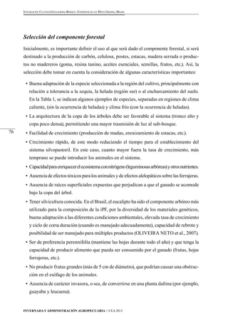 Invernada y Administración Agropecuaria // CEA 2013 
76 
Integración Cultivos-Ganadería-Bosque: Experiencias en Mato Grosso, Brasil 
Selección del componente forestal 
Inicialmente, es importante definir el uso al que será dado el componente forestal, si será 
destinado a la producción de carbón, celulosa, postes, estacas, madera serrada o produc-tos 
no madereros (goma, resina tanino, aceites esenciales, semillas, frutos, etc.). Así, la 
selección debe tomar en cuenta la consideración de algunas características importantes: 
• Buena adaptación de la especie seleccionada a la región del cultivo, principalmente con 
relación a tolerancia a la sequía, la helada (región sur) o al encharcamiento del suelo. 
En la Tabla 1, se indican algunos ejemplos de especies, separadas en regiones de clima 
caliente, (sin la ocurrencia de heladas) y clima frío (con la ocurrencia de heladas). 
• La arquitectura de la copa de los árboles debe ser favorable al sistema (tronco alto y 
copa poco densa), permitiendo una mayor trasmisión de luz al sub-bosque. 
• Facilidad de crecimiento (producción de mudas, enraizamiento de estacas, etc.). 
• Crecimiento rápido, de este modo reduciendo el tiempo para el establecimiento del 
sistema silvopastoril. En este caso, cuanto mayor fuera la tasa de crecimiento, más 
temprano se puede introducir los animales en el sistema. 
• Capacidad para enriquecer el ecosistema con nitrógeno (leguminosas arbóreas) y otros nutrientes. 
• Ausencia de efectos tóxicos para los animales y de efectos alelopáticos sobre las forrajeras. 
• Ausencia de raíces superficiales expuestas que perjudican a que el ganado se acomode 
bajo la copa del árbol. 
• Tener silvicultura conocida. En el Brasil, el eucalipto ha sido el componente arbóreo más 
utilizado para la composición de la iPF, por la diversidad de los materiales genéticos, 
buena adaptación a las diferentes condiciones ambientales, elevada tasa de crecimiento 
y ciclo de corta duración (cuando es manejado adecuadamente), capacidad de rebrote y 
posibilidad de ser manejado para múltiples productos (OLIVEIRA NETO et al., 2007). 
• Ser de preferencia perennifolia (mantiene las hojas durante todo el año) y que tenga la 
capacidad de producir alimento que pueda ser consumido por el ganado (frutas, hojas 
forrajeras, etc.). 
• No producir frutas grandes (más de 5 cm de diámetro), que podrían causar una obstruc-ción 
en el esófago de los animales. 
• Ausencia de carácter invasora, o sea, de convertirse en una planta dañina (por ejemplo, 
guayaba y leucaena). 
 