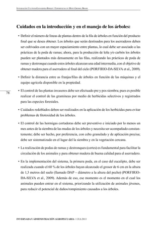 Invernada y Administración Agropecuaria // CEA 2013 
78 
Integración Cultivos-Ganadería-Bosque: Experiencias en Mato Grosso, Brasil 
Cuidados en la introducción y en el manejo de los árboles: 
• Definir el número de líneas de plantas dentro de la fila de árboles en función del producto 
final que se desea obtener. Los árboles que serán destinados para los aserraderos deben 
ser cultivados con un mayor espaciamiento entre plantas, lo cual debe ser asociado a las 
prácticas de la poda de ramas; ahora, para la producción de leña y/o carbón los árboles 
pueden ser plantados más densamente en las filas, realizando las prácticas de poda de 
ramas y destronque cuando estos árboles alcanzan una edad intermedia, con el objetivo de 
obtener madera para el aserradero al final del ciclo (PORFIRIO-DA-SILVA et al., 2009). 
• Definir la distancia entre as franjas/filas de árboles en función de las máquinas y el 
equipo agrícola disponible en la propiedad. 
• El control de las plantas invasores debe ser efectuado pre y pos siembra; pues es posible 
realizar el control de las gramíneas por medio de herbicidas selectivos y registrados 
para las especies forestales. 
• Cuidados redoblados deben ser realizados en la aplicación de los herbicidas para evitar 
problemas de fitotoxidad de los árboles. 
• El control de las hormigas cortadoras debe ser preventivo e iniciado por lo menos un 
mes antes de la siembra de las mudas de los árboles y necesita ser acompañado constan-temente; 
debe ser hecho, por preferencia, con cebo granulado y de aplicación precisa; 
debe ser sistematizado en el lugar del la siembra y en la vegetación cercana. 
• La realización de podas de ramas y destronques (cortes) es fundamental para facilitar la 
circulación de los animales y para obtener madera de buena calidad para el aserradero. 
• En la implementación del sistema, la primera poda, en el caso del eucalipto, debe ser 
realizada cuando el 60 % de los árboles hayan alcanzado el grosor de 6 cm en la altura 
de 1,3 metros del suelo (llamado DAP – diámetro a la altura del pecho) (PORFIRIO-DA- 
SILVA et al., 2009). Además de eso, ese momento es el momento en el cual los 
animales pueden entrar en el sistema, priorizando la utilización de animales jóvenes, 
para reducir el potencial de daños/rompimiento causados a los árboles. 
 