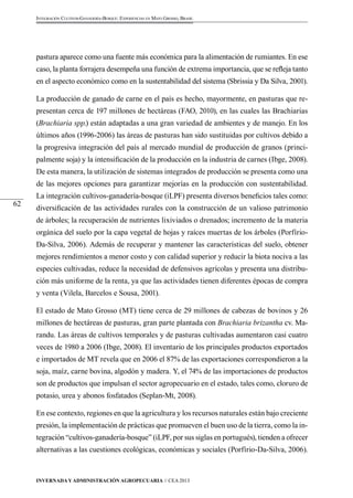Invernada y Administración Agropecuaria // CEA 2013 
62 
Integración Cultivos-Ganadería-Bosque: Experiencias en Mato Grosso, Brasil 
pastura aparece como una fuente más económica para la alimentación de rumiantes. En ese 
caso, la planta forrajera desempeña una función de extrema importancia, que se refleja tanto 
en el aspecto económico como en la sustentabilidad del sistema (Sbrissia y Da Silva, 2001). 
La producción de ganado de carne en el país es hecho, mayormente, en pasturas que re-presentan 
cerca de 197 millones de hectáreas (FAO, 2010), en las cuales las Brachiarias 
(Brachiaria spp.) están adaptadas a una gran variedad de ambientes y de manejo. En los 
últimos años (1996-2006) las áreas de pasturas han sido sustituidas por cultivos debido a 
la progresiva integración del país al mercado mundial de producción de granos (princi-palmente 
soja) y la intensificación de la producción en la industria de carnes (Ibge, 2008). 
De esta manera, la utilización de sistemas integrados de producción se presenta como una 
de las mejores opciones para garantizar mejorías en la producción con sustentabilidad. 
La integración cultivos-ganadería-bosque (iLPF) presenta diversos beneficios tales como: 
diversificación de las actividades rurales con la construcción de un valioso patrimonio 
de árboles; la recuperación de nutrientes lixiviados o drenados; incremento de la materia 
orgánica del suelo por la capa vegetal de hojas y raíces muertas de los árboles (Porfírio- 
Da-Silva, 2006). Además de recuperar y mantener las características del suelo, obtener 
mejores rendimientos a menor costo y con calidad superior y reducir la biota nociva a las 
especies cultivadas, reduce la necesidad de defensivos agrícolas y presenta una distribu-ción 
más uniforme de la renta, ya que las actividades tienen diferentes épocas de compra 
y venta (Vilela, Barcelos e Sousa, 2001). 
El estado de Mato Grosso (MT) tiene cerca de 29 millones de cabezas de bovinos y 26 
millones de hectáreas de pasturas, gran parte plantada con Brachiaria brizantha cv. Ma-randu. 
Las áreas de cultivos temporales y de pasturas cultivadas aumentaron casi cuatro 
veces de 1980 a 2006 (Ibge, 2008). El inventario de los principales productos exportados 
e importados de MT revela que en 2006 el 87% de las exportaciones correspondieron a la 
soja, maíz, carne bovina, algodón y madera. Y, el 74% de las importaciones de productos 
son de productos que impulsan el sector agropecuario en el estado, tales como, cloruro de 
potasio, urea y abonos fosfatados (Seplan-Mt, 2008). 
En ese contexto, regiones en que la agricultura y los recursos naturales están bajo creciente 
presión, la implementación de prácticas que promueven el buen uso de la tierra, como la in-tegración 
“cultivos-ganadería-bosque” (iLPF, por sus siglas en portugués), tienden a ofrecer 
alternativas a las cuestiones ecológicas, económicas y sociales (Porfírio-Da-Silva, 2006). 
 