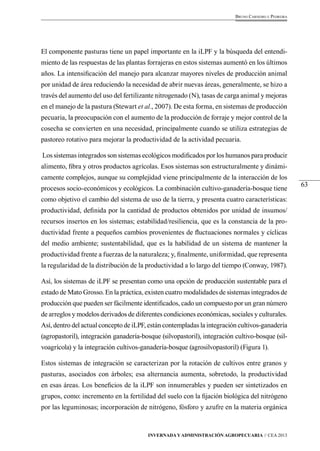 63 
Bruno Carneiro e Pedreira 
El componente pasturas tiene un papel importante en la iLPF y la búsqueda del entendi-miento 
de las respuestas de las plantas forrajeras en estos sistemas aumentó en los últimos 
años. La intensificación del manejo para alcanzar mayores niveles de producción animal 
por unidad de área reduciendo la necesidad de abrir nuevas áreas, generalmente, se hizo a 
través del aumento del uso del fertilizante nitrogenado (N), tasas de carga animal y mejoras 
en el manejo de la pastura (Stewart et al., 2007). De esta forma, en sistemas de producción 
pecuaria, la preocupación con el aumento de la producción de forraje y mejor control de la 
cosecha se convierten en una necesidad, principalmente cuando se utiliza estrategias de 
pastoreo rotativo para mejorar la productividad de la actividad pecuaria. 
Los sistemas integrados son sistemas ecológicos modificados por los humanos para producir 
alimento, fibra y otros productos agrícolas. Esos sistemas son estructuralmente y dinámi-camente 
complejos, aunque su complejidad viene principalmente de la interacción de los 
procesos socio-económicos y ecológicos. La combinación cultivo-ganadería-bosque tiene 
como objetivo el cambio del sistema de uso de la tierra, y presenta cuatro características: 
productividad, definida por la cantidad de productos obtenidos por unidad de insumos/ 
recursos insertos en los sistemas; estabilidad/resiliencia, que es la constancia de la pro-ductividad 
frente a pequeños cambios provenientes de fluctuaciones normales y cíclicas 
del medio ambiente; sustentabilidad, que es la habilidad de un sistema de mantener la 
productividad frente a fuerzas de la naturaleza; y, finalmente, uniformidad, que representa 
la regularidad de la distribución de la productividad a lo largo del tiempo (Conway, 1987). 
Así, los sistemas de iLPF se presentan como una opción de producción sustentable para el 
estado de Mato Grosso. En la práctica, existen cuatro modalidades de sistemas integrados de 
producción que pueden ser fácilmente identificados, cado un compuesto por un gran número 
de arreglos y modelos derivados de diferentes condiciones económicas, sociales y culturales. 
Así, dentro del actual concepto de iLPF, están contempladas la integración cultivos-ganadería 
(agropastoril), integración ganadería-bosque (silvopastoril), integración cultivo-bosque (sil-voagrícola) 
y la integración cultivos-ganadería-bosque (agrosilvopastoril) (Figura 1). 
Estos sistemas de integración se caracterizan por la rotación de cultivos entre granos y 
pasturas, asociados con árboles; esa alternancia aumenta, sobretodo, la productividad 
en esas áreas. Los beneficios de la iLPF son innumerables y pueden ser sintetizados en 
grupos, como: incremento en la fertilidad del suelo con la fijación biológica del nitrógeno 
por las leguminosas; incorporación de nitrógeno, fósforo y azufre en la materia orgánica 
Invernada y Administración Agropecuaria // CEA 2013 
 