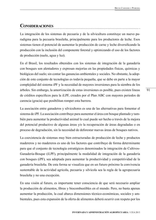 91 
Bruno Carneiro e Pedreira 
Consideraciones 
La integración de los sistemas de pecuaria y de la silvicultura constituye un nuevo pa-radigma 
para la pecuaria brasileña, principalmente para los productores de leche. Esos 
sistemas tienen el potencial de aumentar la producción de carne y leche diversificando la 
producción con la inclusión del componente forestal y optimizando el uso de los factores 
de producción (suelo, agua y luz). 
En el Brasil, los resultados obtenidos con los sistemas de integración de la ganadería 
con bosques son alentadores y expresan mejorías en las propiedades físicas, químicas y 
biológicas del suelo; sin contar las ganancias ambientales y sociales. No obstante, la adop-ción 
de este conjunto de tecnologías es todavía pequeña, que se debe en parte a la mayor 
complejidad del sistema iPF y la necesidad de mayores inversiones para la siembra de los 
árboles. Sin embargo, la amortización de estas inversiones es posible, pues existen líneas 
de créditos específicos para la iLPF, creados por el Plan ABC con mayores periodos de 
carencia (gracia) que posibilitan romper esta barrera. 
La asociación entre ganaderos y silvicultores es una de las alternativas para fomentar el 
sistema de iPF. La asociación contribuye para aumentar el área con bosque plantado y tam-bién 
para aumentar la productividad animal lo cual puede ser hecho a través de la mejora 
del potencial productivo de algunas áreas y/o la recuperación de áreas degradadas o en 
proceso de degradación, sin la necesidad de deforestar nuevas áreas de bosques nativos. 
La coexistencia de sistemas muy bien estructuradas de producción de leche y productos 
madereros y no madereros es uno de los factores que contribuye de forma determinante 
para que el conjunto de tecnología estratégicos denominados la integración de Cultivos- 
Ganadería-Bosque (iLPF), principalmente la modalidad de integración de la ganadería 
con bosques (iPF), sea adoptada para aumentar la productividad y competitividad de la 
ganadería brasileña. De esta forma se visualiza que en un futuro próximo la convivencia 
sustentable de la actividad agrícola, pecuaria y silvícola sea la regla de la agropecuaria 
brasileña y no una excepción. 
En una visión al futuro, es importante tener consciencia de que será necesario ampliar 
la producción de alimentos, fibras y biocombustibles en el mundo. Pero, no basta apenas 
aumentar la producción, la cual abarca dimensiones técnico-económicas, sociales y am-bientales, 
pues esta expansión de la oferta de alimentos deberá ocurrir con respeto por los 
Invernada y Administración Agropecuaria // CEA 2013 
 