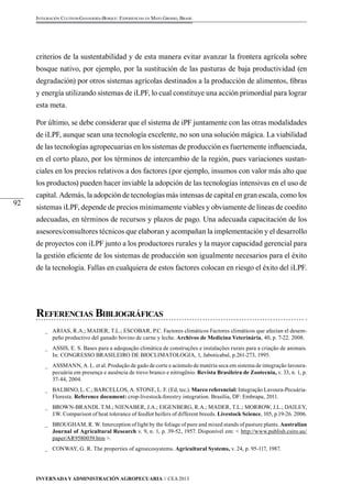 Invernada y Administración Agropecuaria // CEA 2013 
92 
Integración Cultivos-Ganadería-Bosque: Experiencias en Mato Grosso, Brasil 
criterios de la sustentabilidad y de esta manera evitar avanzar la frontera agrícola sobre 
bosque nativo, por ejemplo, por la sustitución de las pasturas de baja productividad (en 
degradación) por otros sistemas agrícolas destinados a la producción de alimentos, fibras 
y energía utilizando sistemas de iLPF, lo cual constituye una acción primordial para lograr 
esta meta. 
Por último, se debe considerar que el sistema de iPF juntamente con las otras modalidades 
de iLPF, aunque sean una tecnología excelente, no son una solución mágica. La viabilidad 
de las tecnologías agropecuarias en los sistemas de producción es fuertemente influenciada, 
en el corto plazo, por los términos de intercambio de la región, pues variaciones sustan-ciales 
en los precios relativos a dos factores (por ejemplo, insumos con valor más alto que 
los productos) pueden hacer inviable la adopción de las tecnologías intensivas en el uso de 
capital. Además, la adopción de tecnologías más intensas de capital en gran escala, como los 
sistemas iLPF, depende de precios mínimamente viables y obviamente de líneas de coedito 
adecuadas, en términos de recursos y plazos de pago. Una adecuada capacitación de los 
asesores/consultores técnicos que elaboran y acompañan la implementación y el desarrollo 
de proyectos con iLPF junto a los productores rurales y la mayor capacidad gerencial para 
la gestión eficiente de los sistemas de producción son igualmente necesarios para el éxito 
de la tecnología. Fallas en cualquiera de estos factores colocan en riesgo el éxito del iLPF. 
Referencias Bibliográficas 
_ ARIAS, R.A.; MADER, T.L.; ESCOBAR, P.C. Factores climáticos Factores climáticos que afectan el desem-peño 
productivo del ganado bovino de carne y leche. Archivos de Medicina Veterinária, 40, p. 7-22. 2008. 
_ ASSIS, E. S. Bases para a adequação climática de construções e instalações rurais para a criação de animais. 
In: CONGRESSO BRASILEIRO DE BIOCLIMATOLOGIA, 1, Jaboticabal, p.261-273, 1995. 
_ ASSMANN, A. L. et al. Produção de gado de corte e acúmulo de matéria seca em sistema de integração lavoura-pecuária 
em presença e ausência de trevo branco e nitrogênio. Revista Brasileira de Zootecnia, v. 33, n. 1, p. 
37-44, 2004. 
_ BALBINO, L. C.; BARCELLOS, A. STONE, L. F. (Ed, tec.). Marco referencial: Integração Lavoura-Pecuária- 
Floresta. Reference document: crop-livestock-forestry integration. Brasília, DF: Embrapa, 2011. 
_ BROWN-BRANDL T.M.; NIENABER, J.A.; EIGENBERG, R.A.; MADER, T.L.; MORROW, J.L.; DAILEY, 
J.W. Comparison of heat tolerance of feedlot heifers of different breeds. Livestock Science, 105, p.19-26. 2006. 
_ BROUGHAM, R. W. Interception of light by the foliage of pure and mixed stands of pasture plants. Australian 
Journal of Agricultural Research v. 9, n. 1, p. 39-52, 1957. Disponível em: < http://www.publish.csiro.au/ 
paper/AR9580039.htm >. 
_ CONWAY, G. R. The properties of agroecosystems. Agricultural Systems, v. 24, p. 95-117, 1987. 
 