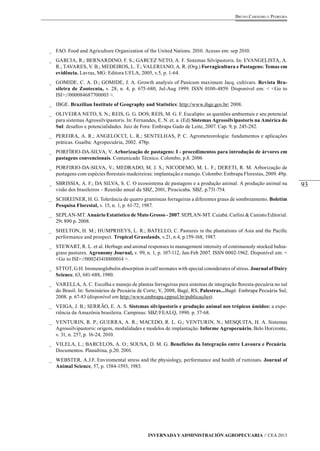 93 
Bruno Carneiro e Pedreira 
_ FAO. Food and Agriculture Organization of the United Nations. 2010. Acesso em: sep 2010. 
_ GARCIA, R.; BERNARDINO, F. S.; GARCEZ NETO, A. F. Sistemas Silvipastoris. In: EVANGELISTA, A. 
R.; TAVARES, V. B.; MEDEIROS, L. T.; VALERIANO, A. R. (Org.) Forragicultura e Pastagens: Temas em 
evidência. Lavras, MG: Editora UFLA, 2005, v.5, p. 1-64. 
_ GOMIDE, C. A. D.; GOMIDE, J. A. Growth analysis of Panicum maximum Jacq. cultivars. Revista Bra-sileira 
de Zootecnia, v. 28, n. 4, p. 675-680, Jul-Aug 1999. ISSN 0100-4859. Disponível em: < <Go to 
Invernada y Administración Agropecuaria // CEA 2013 
ISI>://000084687700003 >. 
_ IBGE. Brazilian Institute of Geography and Statistics: http://www.ibge.gov.br/ 2008. 
_ OLIVEIRA NETO, S. N.; REIS, G. G. DOS; REIS, M. G. F. Eucalipto: as questões ambientais e seu potencial 
para sistemas Agrossilvipastoris. In: Fernandes, E. N. et. a. (Ed) Sistemas Agrossilvipastoris na América do 
Sul: desafios e potencialidades. Juiz de Fora: Embrapa Gado de Leite, 2007. Cap. 9, p. 245-282. 
_ PEREIRA, A. R.; ANGELOCCI, L. R.; SENTELHAS, P. C. Agrometeorologia: fundamentos e aplicações 
práticas. Guaíba: Agropecuária, 2002. 478p. 
_ PORFÍRIO-DA-SILVA, V. Arborização de pastagens: I - procedimentos para introdução de árvores em 
pastagens convencionais. Comunicado Técnico. Colombo, p.8. 2006 
_ PORFIRIO-DA-SILVA, V.; MEDRADO, M. J. S.; NICODEMO, M. L. F.; DERETI, R. M. Arborização de 
pastagens com espécies florestais madeireiras: implantação e manejo. Colombo: Embrapa Florestas, 2009. 49p. 
_ SBRISSIA, A. F.; DA SILVA, S. C. O ecossistema de pastagens e a produção animal. A produção animal na 
visão dos brasileiros – Reunião anual da SBZ, 2001, Piracicaba. SBZ. p.731-754. 
_ SCHREINER, H. G. Tolerância de quatro gramíneas forrageiras a diferentes graus de sombreamento. Boletim 
Pesquisa Florestal, v. 15, n. 1, p. 61-72, 1987. 
_ SEPLAN-MT. Anuário Estatístico de Mato Grosso - 2007. SEPLAN-MT. Cuiabá: Carlini & Caniato Editorial. 
29: 890 p. 2008. 
_ SHELTON, H. M.; HUMPRHEYS, L. R.; BATELLO, C. Pastures in the plantations of Asia and the Pacific 
performance and prospect. Tropical Grasslands, v.21, n.4, p.159-168, 1987. 
_ STEWART, R. L. et al. Herbage and animal responses to management intensity of continuously stocked bahia-grass 
pastures. Agronomy Journal, v. 99, n. 1, p. 107-112, Jan-Feb 2007. ISSN 0002-1962. Disponível em: < 
<Go to ISI>://000243418800014 >. 
_ STTOT, G.H. Immunoglobulin absorption in calf neonates with special considerates of stress. Journal of Dairy 
Science, 63, 681-688, 1980. 
_ VARELLA, A. C. Escolha e manejo de plantas forrageiras para sistemas de integração floresta-pecuária no sul 
do Brasil. In: Seminários de Pecuária de Corte, V, 2008, Bagé, RS, Palestras...Bagé: Embrapa Pecuária Sul, 
2008. p. 67-83 (disponível em http://www.embrapa.cppsul.br/publicações). 
_ VEIGA, J. B.; SERRÃO, E. A. S. Sistemas silvipastoris e produção animal nos trópicos úmidos: a expe-riência 
da Amazônia brasileira. Campinas: SBZ/FEALQ, 1990. p. 37-68. 
_ VENTURIN, R. P.; GUERRA, A. R.; MACEDO, R. L. G.; VENTURIN, N.; MESQUITA, H. A. Sistemas 
Agrossilvipastoris: origem, modalidades e modelos de implantação. Informe Agropecuário, Belo Horizonte, 
v. 31, n. 257, p. 16-24, 2010. 
_ VILELA, L.; BARCELOS, A. O.; SOUSA, D. M. G. Benefícios da Integração entre Lavoura e Pecuária. 
Documentos. Planaltina, p.20. 2001. 
_ WEBSTER, A.J.F. Enviromental stress and the physiology, performance and health of ruminats. Journal of 
Animal Science, 57, p. 1584-1593, 1983. 

