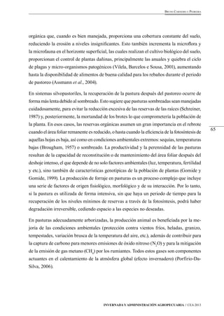 65 
Bruno Carneiro e Pedreira 
orgánica que, cuando es bien manejada, proporciona una cobertura constante del suelo, 
reduciendo la erosión a niveles insignificantes. Esto también incrementa la microflora y 
la microfauna en el horizonte superficial, las cuales realizan el cultivo biológico del suelo, 
proporcionan el control de plantas dañinas, principalmente las anuales y quiebra el ciclo 
de plagas y micro-organismos patogénicos (Vilela, Barcelos e Sousa, 2001), aumentando 
hasta la disponibilidad de alimentos de buena calidad para los rebaños durante el periodo 
de pastoreo (Assmann et al., 2004). 
En sistemas silvopastoriles, la recuperación de la pastura después del pastoreo ocurre de 
forma más lenta debido al sombreado. Esto sugiere que pasturas sombreadas sean manejadas 
cuidadosamente, para evitar la reducción excesiva de las reservas de las raíces (Schreiner, 
1987) y, posteriormente, la mortandad de los brotes lo que comprometería la población de 
la planta. En esos casos, las reservas orgánicas asumen un gran importancia en el rebrote 
cuando el área foliar remanente es reducido, o hasta cuando la eficiencia de la fotosíntesis de 
aquellas hojas es baja, así como en condiciones ambientales extremos: sequías, temperaturas 
bajas (Brougham, 1957) o sombreado. La productividad y la perennidad de las pasturas 
resultan de la capacidad de reconstitución o de mantenimiento del área foliar después del 
deshoje intenso, el que depende de no solo factores ambientales (luz, temperatura, fertilidad 
y etc.), sino también de características genotípicas de la población de plantas (Gomide y 
Gomide, 1999). La producción de forraje en pasturas es un proceso complejo que incluye 
una serie de factores de origen fisiológico, morfológico y de su interacción. Por lo tanto, 
si la pastura es utilizada de forma intensiva, sin que haya un periodo de tiempo para la 
recuperación de los niveles mínimos de reservas a través de la fotosíntesis, podrá haber 
degradación irreversible, cediendo espacio a las especies no deseadas. 
En pasturas adecuadamente arborizadas, la producción animal es beneficiada por la me-joría 
de las condiciones ambientales (protección contra vientos fríos, heladas, granizo, 
tempestades, variación brusca de la temperatura del aire, etc.), además de contribuir para 
la captura de carbono para menores emisiones de óxido nitroso (N2O) y para la mitigación 
de la emisión de gas metano (CH4) por los rumiantes. Todos estos gases son componentes 
actuantes en el calentamiento de la atmósfera global (efecto invernadero) (Porfírio-Da- 
Silva, 2006). 
Invernada y Administración Agropecuaria // CEA 2013 
 