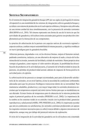 Invernada y Administración Agropecuaria // CEA 2013 
66 
Integración Cultivos-Ganadería-Bosque: Experiencias en Mato Grosso, Brasil 
Sistemas Silvopastoriles 
En el sistema de integración ganadería-bosque (iPF por sus siglas en portugués) el sistema 
silvopastoril es una modalidad de los sistemas de integración cultivos-ganadería bosque y 
se refiere a un sistema de producción en el cual especies arbóreas y forrajeras son cultivadas 
en una misma unidad de área simultáneamente, con la presencia de animales rumiantes 
(BALBINO et al., 2011). Tal sistema representa una forma de uso de la tierra en que las 
actividades de ganadería y silvicultura están asociadas para generar una producción com-plementaria 
por la interacción de sus componentes. 
La practica de arborización de la pastura con especies nativas de ocurrencia regional o 
especies exóticas, confiere mayor sustentabilidad al sistema pecuario, y significa establecer 
un nuevo paradigma para la ganadería brasileña. 
Arborizar pasturas, degradadas o no, en los diversos biomas, mejora el bienestar animal, 
pudiendo constituirse, inclusive, en una alternativa de mejorar el suelo, a través de la dis-minución 
de la erosión, aumento de fertilidad y ciclado de nutrientes. Hasta propicia otras 
ventajas al ganadero, como mejorar el valor nutritivo del pasto, la posibilidad de diversi-ficación 
de productos en la actividad pecuaria, el aumento de la biodiversidad en áreas de 
pasturas, sin pérdidas de productividad animal, además de impactar de forma positiva la 
actividad junto a la opinión. 
La arborización de las pasturas es siempre recomendada, pues para el desarrollo satisfac-torio 
de los animales, en un nivel óptimo, existe la necesidad de condiciones ambientales 
adecuadas para que los procesos fisiológicos transcurran dentro de su normalidad. Para 
mantenerse saludables, productivos y con mayor longevidad, los animales domésticos ne-cesitan 
que la temperatura corporal esté entre ciertos límites para que su metabolismo no 
sea afectado. Existen límites de temperatura para la obtención de la máxima producción 
según el potencial genético de los animales (PEREIRA et al., 2002). La importancia de 
la sombra en los sistemas reside en su estrecho vínculo con la productividad, ganancias 
reproductivas y salud animal (ASSIS, 1995; PEREIRA et al., 2002). Es importante recordar 
que aún en condiciones no satisfactorias, los animales continúan produciendo con apenas 
los requisitos mínimos necesarios para su sobrevivencia debido a algunos mecanismos de 
adaptación, aunque muy por debajo del potencial máximo de explotación. 
El éxito de la integración de la actividad de ganadería con la silvicultura esta cimentado 
 
