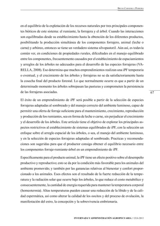 67 
Bruno Carneiro e Pedreira 
en el equilibrio de la explotación de los recursos naturales por tres principales componen-tes 
bióticos de este sistema: el rumiante, la forrajera y el árbol. Cuando las interacciones 
son equilibradas desde su establecimiento hasta la obtención de los diferentes productos, 
posibilitando la producción simultánea de los componentes forrajero, animal (leche o 
carne) y arbóreo, entonces se tiene un verdadero sistema silvopastoril. Aún así, es todavía 
común ver, en condiciones de propiedades rurales, dificultades en el manejo equilibrado 
entre los componentes, frecuentemente causados por el establecimiento de espaciamientos 
y arreglos de los árboles no adecuados para el desarrollo de las especies forrajeras (VA-RELLA, 
2008). Eso determina que muchos emprendimientos realizan una iPF temporaria 
o eventual, y el crecimiento de los árboles y forrajeras no se da satisfactoriamente hasta 
la cosecha final del producto forestal. Lo que normalmente ocurre es que a partir de un 
determinado momento los árboles sobrepasan las pasturas y comprometen la persistencia 
de las forrajeras asociadas. 
El éxito de un emprendimiento de iPF será posible a partir de la selección de especies 
forrajeras adaptadas al sombreado y del manejo correcto del ambiente luminoso, capaz de 
permitir una oferta de forraje suficiente para el mantenimiento, crecimiento, reproducción 
y producción de los rumiantes, sea en forma de leche o carne, sin perjudicar el crecimiento 
y el desarrollo de los árboles. Este artículo tiene el objetivo de explorar los principales as-pectos 
restrictivos al establecimiento de sistemas equilibrados de iPF, con la selección un 
enfoque sobre el arreglo espacial de los árboles, o sea, el manejo del ambiente luminoso, 
y en la selección de especies forrajeras adaptadas al sombreado. Practicas y recomenda-ciones 
son sugeridas para que el productor consiga obtener el equilibrio necesario entre 
los componentes forraje-rumiante-árbol en un emprendimiento de iPF. 
Específicamente para el producto animal, la iPF tiene un efecto positivo sobre el desempeño 
productivo y reproductivo; esto se da por la condición más favorable para los animales del 
ambiente promovido; y también por las ganancias relativas al bienestar y confort propor-cionado 
a los animales. Esos efectos son el resultado de la fuerte reducción de la tempe-ratura 
y la radiación solar que ocurre bajo los árboles, lo que reduce el costo metabólico y 
consecuentemente, la cantidad de energía requerida para mantener la temperatura corporal 
(homeotermia). Altas temperaturas pueden causar una reducción de la libido y de la cali-dad 
espermática, así como alterar la calidad de los oocitos y del proceso de ovulación, la 
manifestación del estro, la concepción y la sobrevivencia embrionaria. 
Invernada y Administración Agropecuaria // CEA 2013 
 