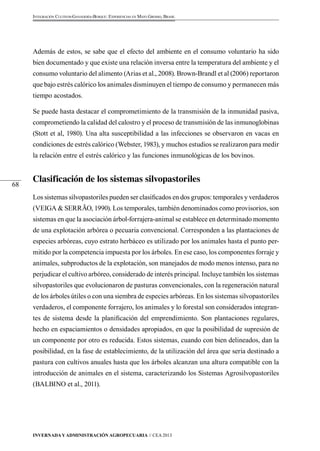 Invernada y Administración Agropecuaria // CEA 2013 
68 
Integración Cultivos-Ganadería-Bosque: Experiencias en Mato Grosso, Brasil 
Además de estos, se sabe que el efecto del ambiente en el consumo voluntario ha sido 
bien documentado y que existe una relación inversa entre la temperatura del ambiente y el 
consumo voluntario del alimento (Arias et al., 2008). Brown-Brandl et al (2006) reportaron 
que bajo estrés calórico los animales disminuyen el tiempo de consumo y permanecen más 
tiempo acostados. 
Se puede hasta destacar el comprometimiento de la transmisión de la inmunidad pasiva, 
comprometiendo la calidad del calostro y el proceso de transmisión de las inmunoglobinas 
(Stott et al, 1980). Una alta susceptibilidad a las infecciones se observaron en vacas en 
condiciones de estrés calórico (Webster, 1983), y muchos estudios se realizaron para medir 
la relación entre el estrés calórico y las funciones inmunológicas de los bovinos. 
Clasificación de los sistemas silvopastoriles 
Los sistemas silvopastoriles pueden ser clasificados en dos grupos: temporales y verdaderos 
(VEIGA & SERRÃO, 1990). Los temporales, también denominados como provisorios, son 
sistemas en que la asociación árbol-forrajera-animal se establece en determinado momento 
de una explotación arbórea o pecuaria convencional. Corresponden a las plantaciones de 
especies arbóreas, cuyo estrato herbáceo es utilizado por los animales hasta el punto per-mitido 
por la competencia impuesta por los árboles. En ese caso, los componentes forraje y 
animales, subproductos de la explotación, son manejados de modo menos intenso, para no 
perjudicar el cultivo arbóreo, considerado de interés principal. Incluye también los sistemas 
silvopastoriles que evolucionaron de pasturas convencionales, con la regeneración natural 
de los árboles útiles o con una siembra de especies arbóreas. En los sistemas silvopastoriles 
verdaderos, el componente forrajero, los animales y lo forestal son considerados integran-tes 
de sistema desde la planificación del emprendimiento. Son plantaciones regulares, 
hecho en espaciamientos o densidades apropiados, en que la posibilidad de supresión de 
un componente por otro es reducida. Estos sistemas, cuando con bien delineados, dan la 
posibilidad, en la fase de establecimiento, de la utilización del área que sería destinado a 
pastura con cultivos anuales hasta que los árboles alcanzan una altura compatible con la 
introducción de animales en el sistema, caracterizando los Sistemas Agrosilvopastoriles 
(BALBINO et al., 2011). 
 