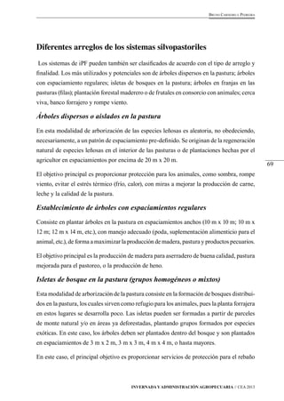 69 
Bruno Carneiro e Pedreira 
Diferentes arreglos de los sistemas silvopastoriles 
Los sistemas de iPF pueden también ser clasificados de acuerdo con el tipo de arreglo y 
finalidad. Los más utilizados y potenciales son de árboles dispersos en la pastura; árboles 
con espaciamiento regulares; isletas de bosques en la pastura; árboles en franjas en las 
pasturas (filas); plantación forestal maderero o de frutales en consorcio con animales; cerca 
viva, banco forrajero y rompe viento. 
Árboles dispersos o aislados en la pastura 
En esta modalidad de arborización de las especies leñosas es aleatoria, no obedeciendo, 
necesariamente, a un patrón de espaciamiento pre-definido. Se originan de la regeneración 
natural de especies leñosas en el interior de las pasturas o de plantaciones hechas por el 
agricultor en espaciamientos por encima de 20 m x 20 m. 
El objetivo principal es proporcionar protección para los animales, como sombra, rompe 
viento, evitar el estrés térmico (frío, calor), con miras a mejorar la producción de carne, 
leche y la calidad de la pastura. 
Establecimiento de árboles con espaciamientos regulares 
Consiste en plantar árboles en la pastura en espaciamientos anchos (10 m x 10 m; 10 m x 
12 m; 12 m x 14 m, etc.), con manejo adecuado (poda, suplementación alimenticio para el 
animal, etc.), de forma a maximizar la producción de madera, pastura y productos pecuarios. 
El objetivo principal es la producción de madera para aserradero de buena calidad, pastura 
mejorada para el pastoreo, o la producción de heno. 
Isletas de bosque en la pastura (grupos homogéneos o mixtos) 
Esta modalidad de arborización de la pastura consiste en la formación de bosques distribui-dos 
en la pastura, los cuales sirven como refugio para los animales, pues la planta forrajera 
en estos lugares se desarrolla poco. Las isletas pueden ser formadas a partir de parceles 
de monte natural y/o en áreas ya deforestadas, plantando grupos formados por especies 
exóticas. En este caso, los árboles deben ser plantados dentro del bosque y son plantados 
en espaciamientos de 3 m x 2 m, 3 m x 3 m, 4 m x 4 m, o hasta mayores. 
En este caso, el principal objetivo es proporcionar servicios de protección para el rebaño 
Invernada y Administración Agropecuaria // CEA 2013 
 