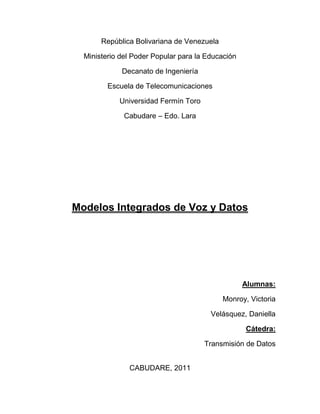República Bolivariana de Venezuela<br />Ministerio del Poder Popular para la Educación<br />Decanato de Ingeniería<br />Escuela de Telecomunicaciones<br />Universidad Fermín Toro<br />Cabudare – Edo. Lara<br />Modelos Integrados de Voz y Datos<br />Alumnas:<br />Monroy, Victoria<br />Velásquez, Daniella<br />Cátedra:<br />Transmisión de Datos<br />Cabudare, 2011<br />INTRODUCCIÓN<br />Tradicionalmente, las redes de voz están      separadas de las de datos y, si bien, hace ya muchos años que se habla de la integración de unas y otras, la realidad es que se ha avanzado poco en este aspecto; la razón puede que sea que económicamente aún no resulta del todo rentable, por lo que los administradores de redes siguen pensando en dos redes separadas como solución a las comunicaciones, a pesar de las desventajas técnicas y de gestión que tal hecho les pueda suponer.<br />Sin embargo, actualmente, hay nuevos factores que juegan a favor de la integración y que pueden servir de catalizador: la imagen, la telefonía asistida por ordenador y, en general, todo lo que es multimedia, entendiendo por tal la combinación de sonido, textos, imágenes y vídeo en la que el usuario tiene cierto grado de interactividad y puede intervenir en el desarrollo de la acción. En el futuro las redes se han de construir para ser capaces de soportar tráfico multimedia, con lo que la integración verá facilitado su camino.<br />La integración de voz y datos en una red corporativa ofrece una serie de ventajas para el administrador de la red, como es el disponer de una infraestructura común de acceso y transporte y un sistema único de gestión. Para ello se confía en una red digital y medios de conmutación capaces de tratar cualquier tipo de información, basados en tecnologías tales como puede ser TDM, RDSI, Frame Relay o ATM.<br />Cuando se habla de integración de voz y datos en la misma red se pueden dar tres situaciones distintas:<br />a) Transporte de datos, junto con voz, sobre redes específicas de voz, como son las redes telefónicas públicas, bien sean fijas o móviles como sucede en el caso de GSM.<br />b) Transporte de voz, junto con datos, sobre redes específicamente diseñadas para datos, como puede ser Internet.<br />c) Transporte de voz y datos sobre redes específicas para ambos tipos de tráfico, como es la RDSI.<br />Cuando se trata de integrar hay que tener en cuenta las diferentes características del tráfico de voz y de datos; por una parte, la voz necesita de un retardo constante en la red, mientras que los datos pueden fluir a distinto ritmo, encargándose el receptor de reordenarlos; por otra, la voz admite cierta distorsión en la señal ya que el ser humano es capaz de entender un mensaje aunque presente algunas alteraciones, mientras que una transmisión de datos requiere una alta calidad ya que si no, se producen errores en la misma que pueden ser fatales. La transmisión de imágenes presenta unas características similares a las de la voz -ambas señales son isócronas- pero requiere de un ancho de banda muy superior. Para que el retardo del sonido que se produce en una red, si es suficientemente extensa, no moleste al usuario, debe ser inferior a unos 250 milisegundos; si es mayor habrá que utilizar canceladores de eco. La tasa de error, para datos, en cualquier situación debe ser inferior a 10-4, siendo lo habitual una tasa de error de 10-6.<br />RDSI<br />La RDSI ha sido una de las tecnologías más prometedoras y populares de la historia de las telecomunicaciones, pero por muchas razones, en especial, los altos costes y la irrupción del ADSL, se acabó convirtiendo en uno de los más sonados fracasos tecnológicos. <br />RDSI sigue siendo empleada en la actualidad en varias empresas como alternativa de respaldo para algunos servicios de datos y para soporte de videoconferencias. Su adopción masiva nunca llegó a producirse, ADSL llegó más tarde, pero pegó mucho más fuerte.<br />La Red Digital de Servicios Integrados (RDSI) es una red que procede por evolución de la Red Telefónica Básica (RTB) o Red Telefónica Conmutada (RTC) convencional, que facilita conexiones digitales extremo a extremo entre los terminales conectados a ella (teléfono, fax, ordenador, etc.) para proporcionar una amplia gama de servicios, tanto de voz como de datos, a la que los usuarios acceden a través de un conjunto de interfaces normalizadas definidas por el ITU-T (antiguo CCITT). Esta red coexiste con las redes convencionales de telefonía y datos e incorpora elementos de interfuncionamiento para su interconexión con dichas redes, tendiendo a convertirse en una única y universal red de telecomunicaciones.<br />En los primeros años de la RTB, la red era completamente analógica y se utilizaba multiplexación por división en frecuencia para transportar un largo número de canales telefónicos sobre un único cable coaxial. La actual RTB es una Red Digital Integrada (RDI), es decir, una red telefónica en la que los medios de transmisión y conmutación son digitales, a excepción del bucle de abonado. Para digitalizar la señal telefónica, ésta es muestreada a una frecuencia de 3,1 KHz en la banda vocal de 300-3.400 Hz, cuantificada, codificada y finalmente transmitida a una tasa binaria de 64 Kbps. Mediante la Modulación de Impulsos Codificados (MIC) fue posible la utilización múltiple de una única línea por medio de la multiplexación por división en el tiempo. La RDI utiliza también técnicas de procesamiento de la información tales como la cancelación de eco y la atenuación de la señal. En la RDI se integran servicios de voz y datos, y se utilizan técnicas de señalización por canal común.<br />CARACTERISTICAS GENERALES<br />Acceso a través de interfaces normalizados.<br />Conectividad digital extremo a extremo.<br />Incorporación de elementos de conmutación de paquetes.<br />Utilización de vías diferentes para el envío de la señalización y la transferencia de información, lo que confiere al sistema en su conjunto de una gran flexibilidad y potencia. <br />Amplia gama de servicios.<br />La RDSI es el ejemplo más conocido de una red digital en la que se integra tráfico de voz con tráfico de datos (también admite vídeoconferencia), disponiendo el usuario en su domicilio de una terminación común para ambos. En la RDSI todo el diseño de la red se ha hecho, desde un principio, teniendo en cuenta que iba a soportar ambos tipos de tráfico, por lo que su implementación, siguiendo los estándares marcados, no plantea problemas, existiendo acuerdos entre distintos operadores europeos para interconectar sus redes (norma EuroRDSI).<br />ESTRUCTURA GENERAL DE LA RDSI<br />Los principales elementos que componen la estructura de la RDSI son los accesos digitales de abonado, la red de tránsito y los nodos especializados.<br />Los accesos digitales de abonado permiten conectar los terminales del abonado a la red a través de configuraciones de acceso normalizadas. Los accesos digitales de abonado están constituidos por:<br />Los propios locales del abonado con equipos terminales y una red interior que interconecta estos terminales con la línea de transmisión, que se conocen por instalaciones del abonado.<br />Los equipos y líneas de transmisión digital que unen las instalaciones con la central, que se conocen por red local.<br />La red de tránsito interconecta las centrales locales entre sí o con los nodos especializados de la red. La red de tránsito está constituida por:<br />Sistemas digitales de transmisión.<br />Centrales digitales de conmutación de circuitos, con elementos adicionales de conmutación de paquetes.<br />Sistemas de señalización por canal común.<br />Los nodos especializados son de diversos tipos:<br />Nodos para servicios centralizados y de valor añadido.<br />APLICACIONES DE LA RDSI<br />Mediante el empleo de la RDSI, los usuarios podrán acceder a través de terminales específicos a los siguientes servicios finales o teleservicios:<br />Telefonía. Servicio de transmisión de voz similar al de la RTB. No obstante, utilizando un teléfono RDSI se pueden acceder a todas las facilidades y servicios adicionales ofrecidos por las centrales de conmutación digitales (grupo cerrado de usuarios, identificación del número llamante, indicación de llamada en espera, desvío de llamadas, etc.).<br />Telefonía a 7 KHz. Servicio de telefonía de alta calidad y con mejoras en la inteligibilidad exclusivo de la RDSI. Se utiliza un teléfono específico RDSI para telefonía de alta calidad.<br />Fax Grupo 4. Servicio exclusivo de la RDSI que mejora la calidad de las imágenes y la velocidad de transmisión de los faxes tradicionales. No es posible el interfuncionamiento con la RTB. Teletex. Servicio de comunicación de texto que puede utilizar varias redes de comunicación, tales como la RTB. <br />Videotex. Servicio para la comunicación interactiva con bases de datos remotas que ha sido ofrecido accediendo a través de la RTB. <br />Videotelefonía. Permite transmitir voz y vídeo lento utilizando, bien sólo uno de los canales B o bien ambos.<br />ATM<br />Una tecnología actual como es el ATM, base de la RDSI de banda ancha, está pensada para soportar un caudal de tráfico muy intenso, entre el que se encuentra el de voz y el de datos, junto con el de vídeo. Por sus características (celdas con una longitud fija de 53 octetos -permite la conmutación por hardware-, de los cuales 48 configuran la información de usuario y los otros 5 constituyen la cabecera que se utiliza fundamentalmente para identificar la conexión a la que pertenece cada celda y encaminarla a través de la red) resulta adecuado para cualquier situación, pero su overhead y su alto coste no le hacen adecuado para velocidades inferiores a 2 Mbit/s.<br />El Modo de Transferencia Asíncrono es una tecnología de conmutación que usa pequeñas celdas de tamaño fijo. En 1988, el CCITT designó a ATM como el mecanismo de transporte planeado para el uso de futuros servicios de banda ancha. ATM es asíncrono porque las celdas son transmitidas a través de una red sin tener que ocupar fragmentos específicos de tiempo en alineación de paquete, como las tramas T1. Estas celdas son pequeñas (53 bytes), comparadas con los paquetes LAN de longitud variable. Todos los tipos de información son segmentados en campos de pequeños bloques de 48 bytes, los cinco restantes corresponden a un header usado por la red para mover las celdas. ATM es una tecnología orientada a conexión, en contraste con los protocolos de base LAN, que son sin conexión. Orientado a conexión significa que una conexión necesita ser establecida entre dos puntos con un protocolo de señalización antes de cualquier transferencia de datos. Una vez que la conexión está establecida, las celdas ATM se auto-rutean porque cada celda contiene campos que identifican la conexión de la celda a la cual pertenecen.<br />Asynchronous Transfer Mode (ATM) es una tecnología de switching basada en unidades de datos de un tamaño fijo de 53 bytes llamadas celdas. ATM opera en modo orientado a la conexión, esto significa que cuando dos nodos desean transferir deben primero establecer un canal o conexión por medio de un protocolo de llamada o señalización. Una vez establecida la conexión, las celdas de ATM incluyen información que permite identificar la conexión a la cual pertenecen.<br />En una red ATM las comunicaciones se establecen a través de un conjunto de dispositivos intermedios llamados switches.<br />Transmisiones de diferentes tipos, incluyendo video, voz y datos pueden ser mezcladas en una transmisión ATM que puede tener rangos de155 Mbps a 2.5Gbps.Esta velocidad puede ser dirigida a un usuario, grupo de trabajo o una red entera, porque ATM no reserva posiciones específicas en una celda para tipos específicos de información. Su ancho de banda puede ser optimizado identificando el ancho de banda bajo demanda. Conmutar las celdas de tamaño fijo significa incorporar algoritmos en chips de silicón eliminando retrasos causados por software. Una ventaja de ATM es que es escalable. Varios switches pueden ser conectados en cascada para formar redes más grandes.<br />¿Cómo funciona ATM?<br />El componente básico de una red ATM es un switch electrónico especialmente diseñado para transmitir datos a muy alta velocidad. Un switch típico soporta la conexión de entre 16 y 32 nodos. Para permitir la comunicación de datos a alta velocidad la conexión entre los nodos y el switch se realizan por medio de un par de hilos de fibra óptica.<br />Aunque un switch ATM tiene una capacidad limitada, múltiples switches pueden interconectarse ente si para formar una gran red. En particular, para conectar nodos que se encuentran en dos sitios diferentes es necesario contar con un switch en cada uno de ellos y ambos a su vez deben estar conectados entre si.<br />Las conexiones entre nodos ATM se realizan en base a dos interfaces diferentes como ya mencionamos, la User to Network Interfaces o UNI se emplea para vincular a un nodo final o «edge device» con un switch. La Network to Network Interfaces o NNI define la comunicación entre dos switches.<br />Los diseñadores piensan en UNI como la interface para conectar equipos del cliente a la red del proveedor y a NNI como una interface para conectar redes de diferentes proveedores.<br />BENEFICIOS<br />1.- Una única red ATM dará cabida a todo tipo de tráfico (voz, datos y video). ATM mejora la eficiencia y manejabilidad de la red.<br />2.- Capacita nuevas aplicaciones, debido a su alta velocidad y a la integración de los tipos de tráfico, ATM capacita la creación y la expansión de nuevas aplicaciones como la multimedia.<br />3.- Compatibilidad, porque ATM no está basado en un tipo especifico de transporte físico, es compatible con las actuales redes físicas que han sido desplegadas. ATM puede ser implementado sobre par trenzado, cable coaxial y fibra óptica.<br />4.- Simplifica el control de la red. ATM está evolucionando hacia una tecnología standard para todo tipo de comunicaciones. Esta uniformidad intenta simplificar el control de la red usando la misma tecnología para todos los niveles de la red.<br />5.- Largo periodo de vida de la arquitectura. Los sistemas de información y las industrias de telecomunicaciones se están centrando y están estandarizado el ATM. ATM ha sido diseñado desde el comienzo para ser flexible en:<br />Distancias geográficas<br />Número de usuarios<br />Acceso y ancho de banda (hasta ahora, las velocidades varían de Megas a Gigas).<br />FRAME RELAY<br />Frame Relay es un protocolo de acceso que define un conjunto de procedimientos y formatos de mensajes para la comunicación de datos a través de una red, sobre la base del establecimiento de conexiones virtuales entre 2 corresponsales.<br />Es un servicio orientado a conexión, sin mecanismos para la corrección de errores o el control de flujo, que permite una asignación dinámica del ancho de banda basada en los principios de la concentración y multiplexación estadística empleada en la X.25, pero a la vez provee la baja demora y alta velocidad de conmutación que caracteriza a los multiplexores por división de tiempo (TDM). Las conexiones virtuales pueden ser del tipo permanente,(PVC, Permanent Virtual Circuit) o conmutadas (SVC, Switched Virtual Circuit).<br />Es una interfaz entre la red y el cliente, que permite el acceso de este último al servicio en un entorno público o privado. Hasta el momento actual, solo se utilizan conexiones virtuales permanentes (PVC) para el transporte de extremo a extremo, ya que solo estas han sido normalizadas. La posibilidad de multiplexar varios canales lógicos empleando una sola conexión física así como la capacidad de manejar el tráfico en ráfagas generadas por las redes de área local, convierten a este interfaz en la elección ideal para consolidar el caudal de múltiples líneas arrendadas de forma muy económica.<br />Es un protocolo de señalización. Las normas de Frame Relay dividen el nivel de enlace del modelo de referencia OSI en dos áreas fundamentales: servicios centrales o de núcleo y servicios definidos por el usuario (y elegibles por este). Los servicios centrales incluyen una serie de funciones implementadas por la red que garantizan el transporte de las tramas de extremo a extremo. Los servicios definidos por el usuario solo se utilizan en los equipos de abonado y comprenden funciones de corrección de errores, control de flujo y chequeo de la utilización del enlace. Ambos tipos de servicios han sido definidos por la UIT y el Comité ANSI. Algunos fabricantes han escrito interfaces de administración local (LMI), que trabajan junto a las normalizadas o han sido sustituidas por ellas, a través de las cuales los equipos terminales pueden conocer el estado de las conexiones virtuales (PVC) en cada momento.<br />El protocolo Frame Relay se ha impuesto gracias a la habilidad con que asocia su simplicidad con la eficacia de la transmisión, ya que solo utiliza las dos primeras capas del modelo de referencia OSI y además, la capa de enlace fue aligerada de todas las funciones de control de flujo y recuperación de errores, las cuales pasan a ser responsabilidad de los equipos terminales. Con ello, las demoras son reducidas al mínimo en cada conmutador, que ya no necesita efectuar esas funciones en cada trama antes de reenviarla, y se elimina el tráfico adicional que generaban los mecanismos de corrección de errores. La gran ventaja de este protocolo radica en su sencillez y se puede emplear a velocidades de hasta 34 Mbit/s. Otra ventaja no menos importante, es la capacidad de compartir el ancho de banda de forma dinámica, para la consolidación del tráfico, lo que lo hace económicamente muy atractivo frente al empleo de líneas arrendadas.<br />CARACTERISTICAS GENERALES<br />Frame Relay proporciona conexiones entre usuarios a través de una red pública, del mismo modo que lo haría una red privada con circuitos punto a punto. De hecho, su gran ventaja es la de reemplazar las líneas privadas por un sólo enlace a la red. El uso de conexiones implica que los nodos de la red son conmutadores, y las tramas deben de llegar ordenadas al destinatario, ya que todas siguen el mismo camino a través de la red.<br />Las redes Frame Relay se construyen partiendo de un equipamiento de usuario que se encarga de empaquetar todas las tramas de los protocolos existentes en una única trama Frame Relay. También incorporan los nodos que conmutan las tramas Frame Relay en función del identificador de conexión, a través de la ruta establecida para la conexión en la red. Estas deben garantizar la transferencia bidireccional de los datos entre 2 abonados sin alterar su orden, mediante el intercambio de tramas de información no numeradas. Ello implica que debe proveerse un servicio orientado a conexión. Estas conexiones pueden ser de 2 tipos:<br />Circuito Virtual Permanente (PVC), donde cada conexión virtual entre dos abonados es establecido por el operador de la red en el momento de la subscripción y solo puede ser modificado por este.<br />Circuito Virtual Conmutado (SVC), en este caso debe existir un procedimiento de nivel 3 a fin de que los usuarios puedan establecer y liberar las conexiones a voluntad.<br />Al haber sido desarrollado mucho después que la tecnología X.25, Frame Relay se adapta mejor a las características de las infraestructuras de telecomunicaciones actuales. La norma está descrita sólo sobre las dos primeras capas o niveles del modelo OSI, a diferencia de X.25, que llega hasta el Nivel 3 de red, en el cual se consignan las funciones de control del flujo y la integridad de los datos. Por tanto, al estar liberado de estos cometidos, Frame Relay resulta mucho más rápido que X.25, que como fue concebida inicialmente para operar con circuitos analógicos, utiliza procedimientos de control de errores, frecuentemente pesados, lentos y complejos.<br />La evolución tecnológica ha logrado mejorar la calidad de las líneas, permitiendo desplazar el control de los errores a los propios equipos situados en los extremos de la comunicación, que pueden interpretar las señales de control de flujos generadas por la red.<br />En todos estos aspectos técnicos reside la fuerza de Frame Relay, que, además, permite al usuario pagar sólo por la velocidad media contratada y no sobre el tráfico cursado.<br />BENEFICIOS<br />La multiplexación y conmutación de conexiones lógicas tiene lugar en la capa 2 en lugar de la 3 eliminando una capa entera de proceso.<br />No hay control de flujo ni control de error de salto. Este control se realiza extremo a extremo es responsabilidad de una capa más alta, si se emplea.<br />Tiene la característica de implementar una multiplexación estadística de muchas conversaciones lógicas de datos sobre un simple enlace de transmisión físico. Esto permite un uso más flexible del ancho de banda disponible.<br />Acelera el proceso de routing de paquetes a través de una serie de switches a una localización remota, eliminando la necesidad de que cada HYPERLINK quot;
http://www.monografias.com/trabajos7/swich/swich.shtmlquot;
  quot;
swiquot;
switch chequee cada paquete que recibe antes de retransmitirlo al siguiente switch. Con esto se destaca que el chequeo de errores y control de flujo solamente se realiza en la estación destino, no en los nodos intermedios.<br />Soporta mecanismos de notificación de congestión muy simples para permitir a una red informar a un dispositivo de usuario que los errores de la red están agotados cuando se alcanza el estado de con gestión.<br />Proporciona conexiones entre usuarios a través de una red pública, del mismo modo que lo haría una red pública con circuitos punto a punto. Es decir que permite reemplazar las líneas privadas por un solo enlace de red.<br />Permite poner en servicio varios circuitos virtuales sobre una misma interfaz física.<br />Con la integración de de servicios se puede gestionar una única red en lugar de varias, demás el ancho de banda contratado se pone a disposición en cada momento de quien lo necesite.<br />Transporte integrado de distintos protocolos de voz y datos.<br />