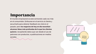 El mundo empresarial se está centrando cada vez más
en el consumidor. Enfocarse en el servicio al cliente y
escucharle para obtener feedback era vital en el
pasado, pero los negocios de hoy en día necesitan
alcanzar ideas más profundas de lo que los clientes
quieren, recopilando datos que van desde el uso de
patrones con productos, a publicaciones en medios
sociales.
Importancia
 