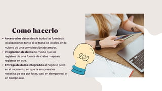 Como hacerlo
Acceso a los datos desde todas las fuentes y
localizaciones tanto si se trata de locales, en la
nube o de una combinación de ambos.
Integración de datos de modo que los
registros de una fuente de datos mapean
registros en otra.
Entrega de datos integrados al negocio justo
en el momento en que la empresa los
necesita, ya sea por lotes, casi en tiempo real o
en tiempo real.
 