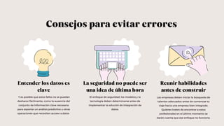 La seguridad no puede ser
una idea de última hora
Reunir habilidades
antes de construir
Entender los datos es
clave
Consejos para evitar errores
Y es posible que estos fallos no se puedan
deshacer fácilmente, como la ausencia del
conjunto de información clave necesaria
para soportar un análisis predictivo u otras
operaciones que necesiten acceso a datos
El enfoque de seguridad, los modelos y la
tecnología deben determinarse antes de
implementar la solución de integración de
datos.
Las empresas deben iniciar la búsqueda de
talentos adecuados antes de comenzar su
viaje hacia una empresa bien integrada.
Quiénes traten de encontrar a estos
profesionales en el último momento se
darán cuenta que ese enfoque no funciona.
 