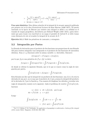 8 M´etodos Fundamentales
=
1
2
ln
(1 + sen x)2
cos2 x
+ C = ln
1 + sen x
cos x
+ C
= ln | sec x + tan x| + C.
Una nota hist´orica: Esta ´ultima soluci´on de la integral de la secante apareci´o publicada
por primera vez en la obra Geometrical Lectures de Isaac Barrow (1630–1677). El inter´es
suscitado en la ´epoca de Barrow por resolver esta integral se debi´o a su utilidad en el
trazado de mapas geogr´aﬁcos, descubierta por Edward Wright (1561–1615), quien deter-
min´o que para trazar con exactitud en un mapa el paralelo de latitud θ, se debe tomar
como distancia de este al ecuador la integral de la secante de θ. 1
Ejercicio 3.1.1 Halle las primitivas de cosecante y cotangente.
3.2 Integraci´on por Partes
La f´ormula de derivaci´on para el producto de dos funciones nos proporciona de una f´ormula
´util para resolver integrales cuyo integrando es el producto de dos funciones de naturaleza
distintas. Sean f y g funciones sobre la misma variable x y derivables. Entonces
(f(x)g(x)) = f (x)g(x) + f(x)g (x),
por lo que fg es una primitiva de f g + fg ; es decir,
f(x)g(x) = (f(x)g(x)) dx = f (x)g(x) dx + f(x)g (x) dx,
de donde se obtiene la siguiente f´ormula, que es lo que se conoce como la regla de inte-
graci´on por partes,
f(x)g (x) dx = f(x)g(x) − f (x)g(x) dx.
Esta f´ormula nos dice que la integral de un producto de dos funciones, una f(x) y la otra la
derivada de una g(x), no es mas que el producto de f por g menos la integral del producto
de la derivada de f por la funci´on g. Una manera de desglosar los c´alculos y recordar esta
regla de integraci´on consiste en lo siguiente: dado el problema de resolver f(x)g (x) dx,
hacemos
u = f(x) y dv = g (x) dx, por lo que
du = f (x) dx y v = g(x)
Luego
f(x)g (x) dx = u dv = u · v − v · du
= f(x) · g(x) − g(x)f (x) dx
1
Ver V. F. Rickey, P. M. Tuchinsky, An application of geography to mathematics: history of the integral
of the secant, Math. Magazine, 53 3 (162–166) 1980
 