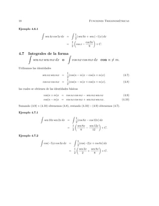 18 Funciones Trigonom´etricas
Ejemplo 4.6.1
sen 4x cos 5x dx =
1
2
( sen 9x + sen (−1)x) dx
=
1
2
cos x −
cos 9x
9
+ C.
4.7 Integrales de la forma
sen nx sen mx dx o cos nx cos mx dx con n = m.
Utilizamos las identidades
sen nx sen mx =
1
2
(cos(n − m)x − cos(n + m)x) (4.7)
cos nx cos mx =
1
2
(cos(n − m)x + cos(n + m)x). (4.8)
las cuales se obtienen de las identidades b´asicas
cos(n + m)x = cos nx cos mx − sen mx sen nx (4.9)
cos(n − m)x = cos nx cos mx + sen mx sen nx. (4.10)
Sumando (4.9) + (4.10) obtenemos (4.8), restando (4.10) − (4.9) obtenemos (4.7).
Ejemplo 4.7.1
sen 10x sen 2x dx =
1
2
(cos 8x − cos 12x) dx
=
1
2
sen 8x
8
−
sen 12x
12
+ C.
Ejemplo 4.7.2
cos(−5)x cos 3x dx =
1
2
(cos(−2)x + cos 8x) dx
=
1
2
sen 2x
2
+
sen 8x
8
+ C.
 