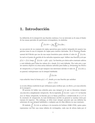 1. Introducci´on
La deﬁnici´on de la integral de una funci´on continua f en un intervalo [a, b] como el l´ımite
de las sumas parciales de particiones rectangulares, en s´ımbolos
b
a
f(x) dx = lim
n→∞
n
i=1
f(αi)∆xi ,
no nos provee de un conjunto de reglas operativas para resolver integrales de manera tan
precisa como lo son el conjunto de reglas para resolver derivadas. Es el Teorema Funda-
mental del C´alculo que nos da una mejor heur´ıstica para calcular el valor de
b
a
f(x) dx,
la cual es el punto de partida de los m´etodos expuestos aqui: h´allese una funci´on g tal que
g (x) = f(x); luego
b
a
f(x) dx = g(b)−g(a). La funci´on g es ´unica salvo constante aditiva
y est´a deﬁnida para todos los valores de x donde f(x) est´a deﬁnida. Por todo esto y por
ser nuestro objetivo en estas notas elaborar m´etodos para hallar g, obviaremos los l´ımites
de integraci´on a y b (por lo que tampoco nos interesar´a calcular el valor de
b
a
f(x) dx) y,
en general, trabajaremos con la integral indeﬁnida
f(x) dx
cuya soluci´on tiene la forma g(x) + C, donde g es una funci´on que satisface
g (x) = f(x)
(y es esta ´ultima condici´on la que utilizamos para veriﬁcar que, en efecto, g es una soluci´on
de la integral.)
El proceso de hallar una soluci´on para una integral es lo que se denomina integrar
una funci´on o simplemente integraci´on. En la expresi´on f(x) dx = g(x) + C, la funci´on
f(x) se llama integrando, la funci´on g(x) se llama primitiva o antiderivada de f y C es
la constante de integraci´on, la cual olvidaremos escribir en general (y muchas veces por
razones de espacio). Sin embargo, se debe tener siempre presente que son inﬁnitas las
soluciones de una integral indeﬁnida y cualquier par de ellas diﬁeren en una constante.
El s´ımbolo
b
a
f(x) dx se atribuye a la inventiva de Leibniz (1646–1716), quien quiso
representar con ´este una suma inﬁnita de rect´angulos, cada uno de altura dada por el
1
 