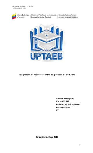 TSU Mariel Delgado V 18.103.237
PNF Informática 4311
1/4
Integración de métricas dentro del proceso de software
TSU Mariel Delgado
V – 18.103.237
Profesor: Ing. Luis Guerrero
PNF Informática
4311
Barquisimeto, Mayo 2016
 