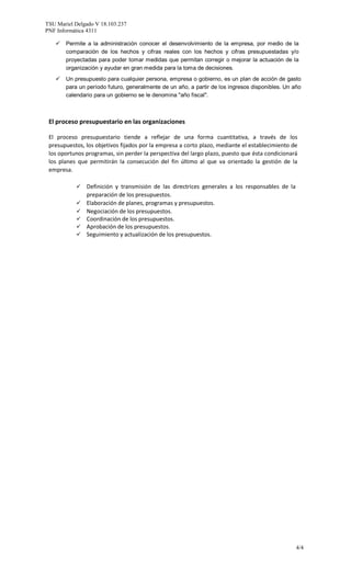 TSU Mariel Delgado V 18.103.237
PNF Informática 4311
4/4
 Permite a la administración conocer el desenvolvimiento de la empresa, por medio de la
comparación de los hechos y cifras reales con los hechos y cifras presupuestadas y/o
proyectadas para poder tomar medidas que permitan corregir o mejorar la actuación de la
organización y ayudar en gran medida para la toma de decisiones.
 Un presupuesto para cualquier persona, empresa o gobierno, es un plan de acción de gasto
para un período futuro, generalmente de un año, a partir de los ingresos disponibles. Un año
calendario para un gobierno se le denomina "año fiscal".
El proceso presupuestario en las organizaciones
El proceso presupuestario tiende a reflejar de una forma cuantitativa, a través de los
presupuestos, los objetivos fijados por la empresa a corto plazo, mediante el establecimiento de
los oportunos programas, sin perder la perspectiva del largo plazo, puesto que ésta condicionará
los planes que permitirán la consecución del fin último al que va orientado la gestión de la
empresa.
 Definición y transmisión de las directrices generales a los responsables de la
preparación de los presupuestos.
 Elaboración de planes, programas y presupuestos.
 Negociación de los presupuestos.
 Coordinación de los presupuestos.
 Aprobación de los presupuestos.
 Seguimiento y actualización de los presupuestos.
 