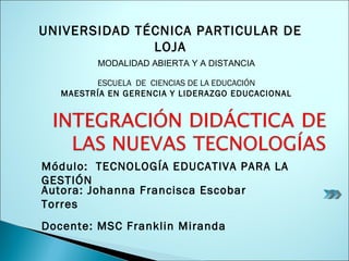 Autora: Johanna Francisca Escobar Torres Docente: MSC Franklin Miranda Módulo:  TECNOLOGÍA EDUCATIVA PARA LA GESTIÓN ESCUELA  DE  CIENCIAS DE LA EDUCACIÓN MAESTRÍA EN GERENCIA Y LIDERAZGO EDUCACIONAL MODALIDAD ABIERTA Y A DISTANCIA UNIVERSIDAD TÉCNICA PARTICULAR DE LOJA 